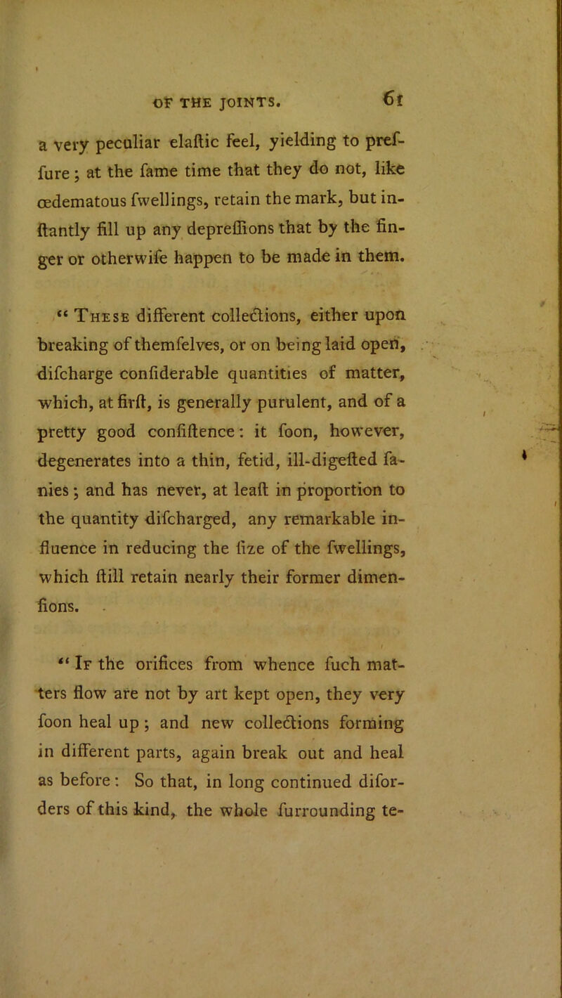 a very peculiar elaftic feel, yielding to pref- fure; at the fame time that they do not, like oedematous fwellings, retain the mark, but in- ftantly fill up any depreffions that by the fin- ger or otherwife happen to be made in them. “ These different colledlions, either upon breaking of themfelves, or on being laid open', difcharge confiderable quantities of matter, which, at firft, is generally purulent, and of a pretty good confiftence: it foon, however, degenerates into a thin, fetid, ill-digefted fa- nies; and has never, at leaft in proportion to the quantity difcharged, any remarkable in- fluence in reducing the fize of the fwellings, which ftill retain nearly their former dimen- fions. f “ If the orifices from whence fuch mat- ters flow are not by art kept open, they very foon heal up; and new colledlions forming in different parts, again break out and heal as before; So that, in long continued difor- ders of this kind, the whole furrounding te-