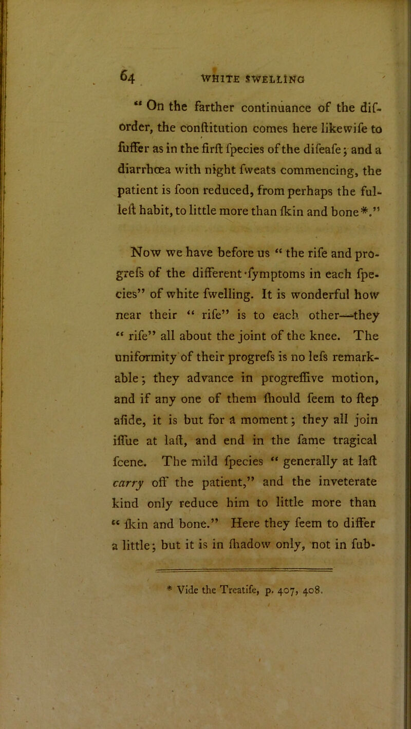 ** On the farther continuance of the dif- ordcr, the conftitiition comes here likewife to fuffer as in the firft fpecies of the difeafe; and a diarrhoea with night fweats commencing, the patient is foon reduced, from perhaps the ful- left habit, to little more than fkin and bone Now we have before us the rife and pro- grefs of the different 'rymptoms in each fpe- cies” of white fwelling. It is wonderful how near their “ rife” is to each other—they rife” all about the joint of the knee. The uniformity of their progrefs is no lefs remark- able ; they advance in progreffive motion, and if any one of them Ihould feem to ftep afide, it is but for a moment; they all join ilTue at lafl, and end in the fame tragical fcene. The mild fpecies “ generally at laft carry off the patient,” and the inveterate kind only reduce him to little more than “ flcin and bone.” Here they feem to differ a little; but it is in fliadow only, not in fub-