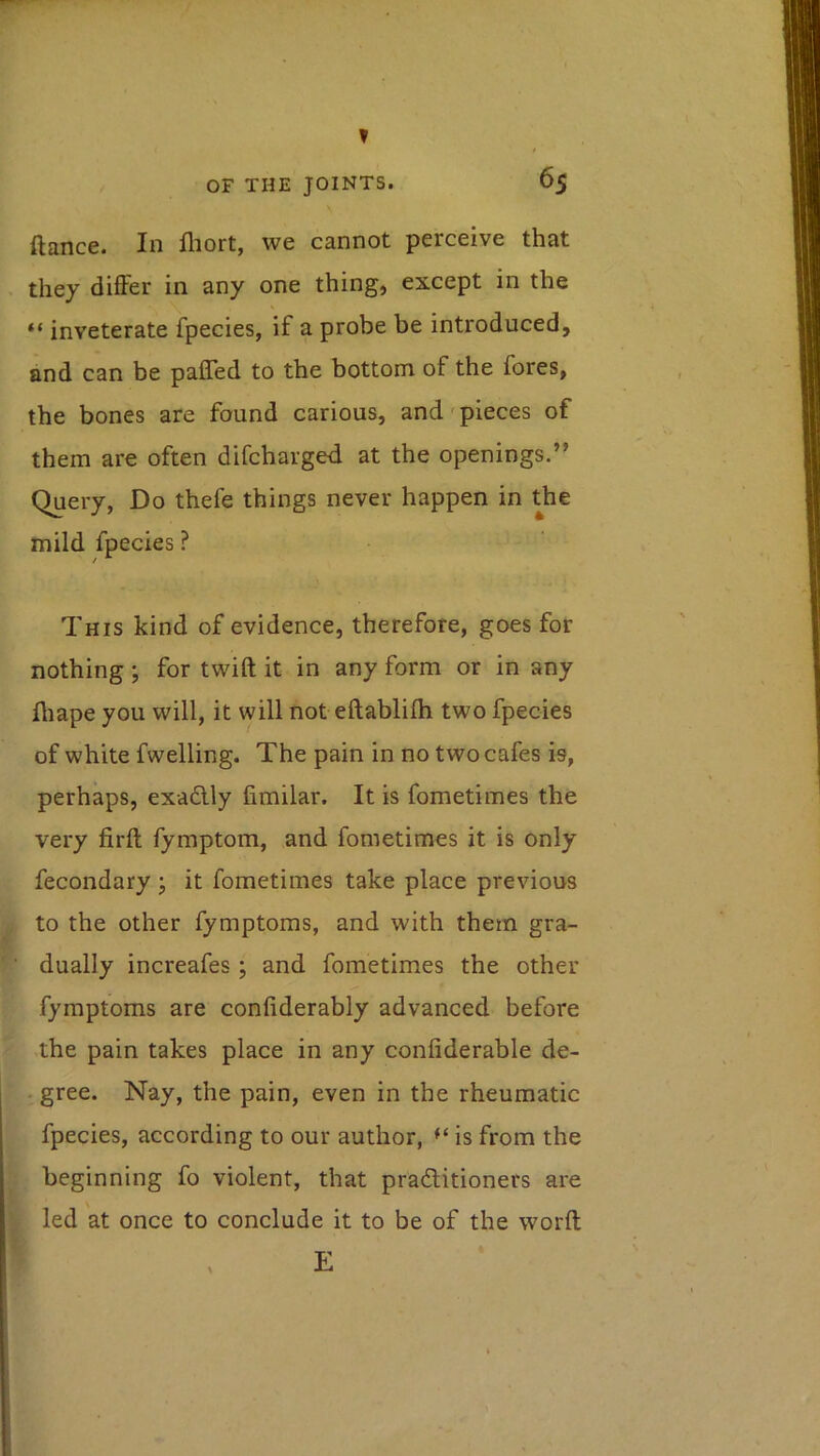 ? OF THE JOINTS. 65 ftance. In fliort, we cannot perceive that they differ in any one thing, except in the “ inveterate fpecies, if a probe be introduced, and can be pafled to the bottom of the fores, the bones are found carious, and'pieces of them are often difcharged at the openings.” Query, Do thefe things never happen in the mild fpecies ? This kind of evidence, therefore, goes for nothing; for twift it in any form or in any fliape you will, it will not eftablifh two fpecies of white fwelling. The pain in no two cafes is, perhaps, exadlly fimilar. It is fometimes the very firft fymptom, and fometimes it is only fecondary ; it fometimes take place previous to the other fymptoms, and with them gra- dually increafes ; and fometimes the other fymptoms are confiderably advanced before the pain takes place in any confiderable de- . gree. Nay, the pain, even in the rheumatic fpecies, according to our author, is from the beginning fo violent, that pradlitioners are led at once to conclude it to be of the worft E