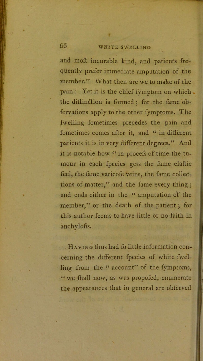 and mod incurable kind, and patients fre- quently prefer immediate amputation of the member.” What then are we to make of the pain ? Yet it is the chief fymptom on which ^ the diftindlion is formed; for the fame ob- fervations apply to the other fymptoms. The fwelling fometimes precedes the pain and fometimes comes after it, and “ in different patients it is in very different degrees.” And it is notable how “ in procefs of time the tu- mour in each fpecies gets the fame elaftic feel, the fame varicofe veins, the fame collec- tions of .matter,” and the fame every thing; and ends either in the “ amputation of the member,” or the death of the patient; for this author feems to have little or no faith in anchylolis. Having thus had fo little information con- cerning the different fpecies of white fwel- ling from the “ account” of the fymptoms, “ we lhall now, as was propofed, enumerate the appearances that in general are obferved