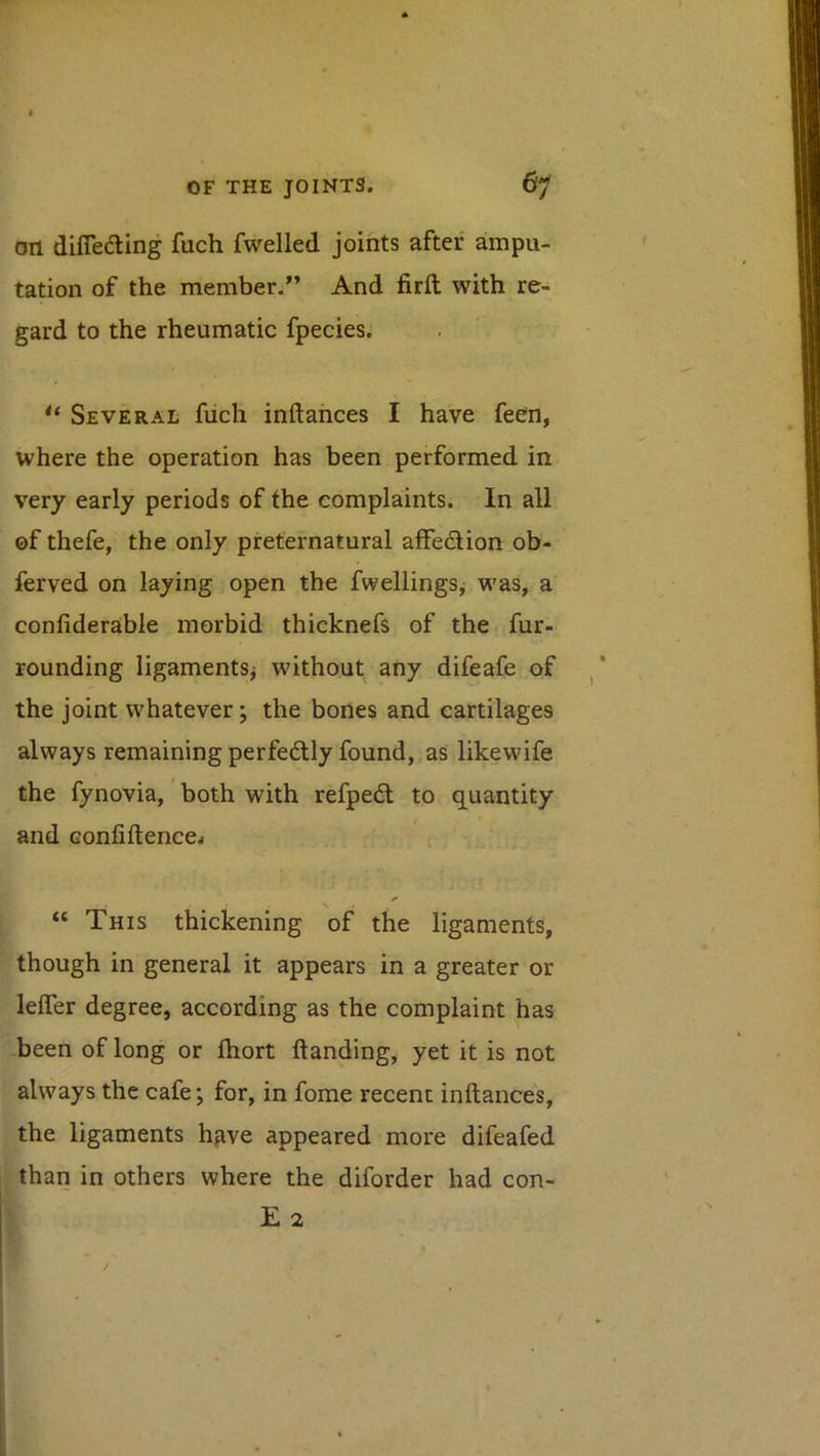 on diflefting fuch fwelled joints afteu ampu- tation of the member.” And firft with re- gard to the rheumatic fpecies. ** Several fiich inftances I have feen, where the operation has been performed in very early periods of the complaints. In all of thefe, the only preternatural affection ob- ferved on laying open the fwellings, was, a confiderable morbid thicknefs of the fur- rounding ligaments^ without any difeafe of the joint whatever; the bones and cartilages always remaining perfedly found, as likewife the fynovia, both with refpedt to quantity and Gonfiftence^ V “ This thickening of the ligaments, though in general it appears in a greater or leffer degree, according as the complaint has -been of long or fhort handing, yet it is not always the cafe; for, in fome recent inftances, the ligaments have appeared more difeafed than in others where the diforder had con- E 2