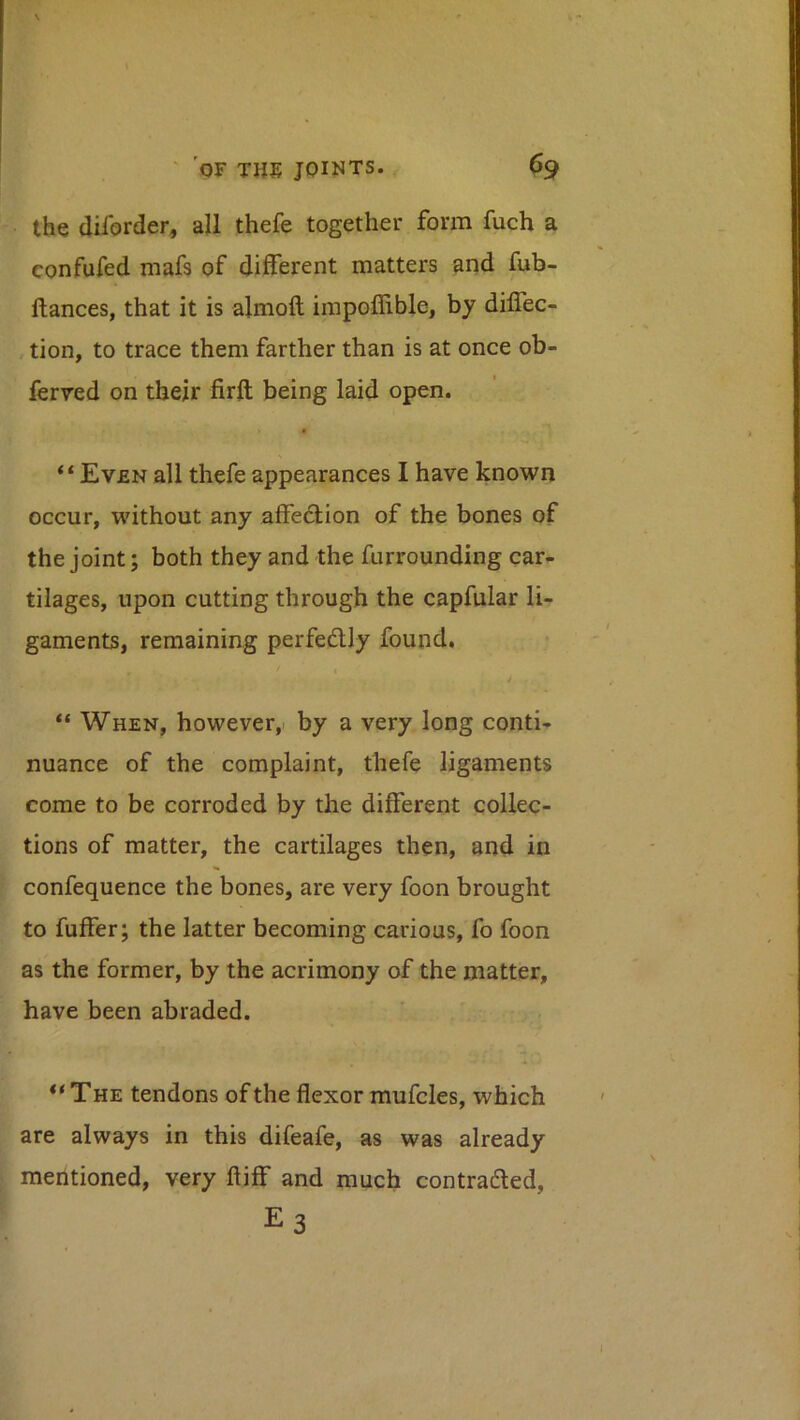 the diforder, all thefe together form fuch a confufed mafs of different matters and fub- ftances, that it is almoft irapoffible, by diflec- , tion, to trace them farther than is at once ob- ferred on their firft being laid open. “Even all thefe appearances I have known occur, without any affe6Uon of the bones of the joint; both they and the furrounding car- tilages, upon cutting through the capfular li- gaments, remaining perfedUy found. / * “ When, however, by a very long conti- nuance of the complaint, thefe ligaments come to be corroded by the different collec- tions of matter, the cartilages then, and in confequence the bones, are very foon brought . i to fuffer; the latter becoming carious, fo foon as the former, by the acrimony of the matter, ~ have been abraded. “The tendons of the flexor mufcles, which are always in this difeafe, as was already \ I mentioned, very ftiff and much contradled. I