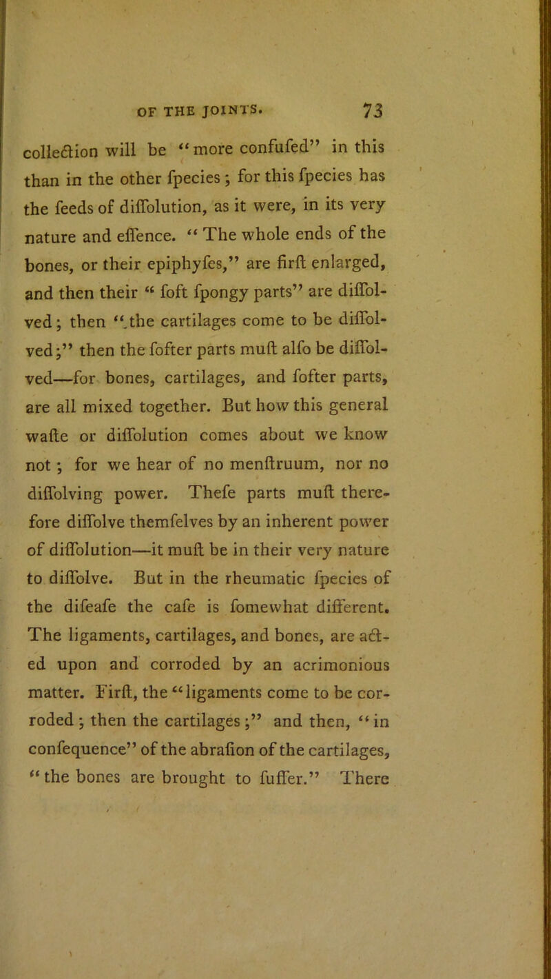 colle6lion will be “ more confufed” in this than in the other fpecies ; for this fpecies has the feeds of diffolution, as it were, in its very nature and eflence. “ The whole ends of the bones, or their epiphyfes,” are firft enlarged, and then their “ foft fpongy parts” are dilTol- ved; then “.the cartilages come to be dilTol- ved;” then the fofter parts muft alfo be diflbl- ved—for bones, cartilages, and fofter parts, are all mixed together. But how this general wafte or diffolution comes about we know not *, for we hear of no menftruum, nor no diffolving power. Thefe parts muft there- fore diffolve themfelves by an inherent power of diffolution—it muft be in their very nature to diffolve. But in the rheumatic fpecies of the difeafe the cafe is fomewhat different. The ligaments, cartilages, and bones, are a6t- ed upon and corroded by an acrimonious matter. Firft, the “ligaments come to be cor- roded ; then the cartilages and then, “ in confequence” of the abralion of the cartilages, “ the bones are brought to fuffer.” There