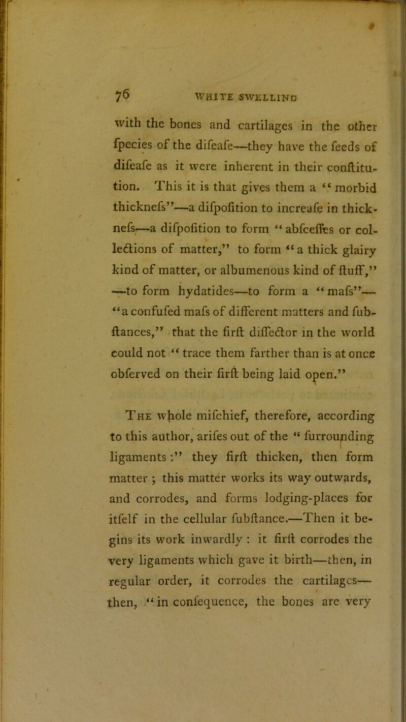 with the bones and cartilages in the other Ipecies of the difeafe—they have the feeds of difeafe as it were inherent in their conftitu- tion. This it is that gives them a “ morbid thicknefs’’—a difpofition to increafe in thick- nefs—a difpofition to form “ abfcefies or col- ledlions of matter,” to form “ a thick glairy kind of matter, or albumenous kind of ftuff,” -7-to form hydatides—to form a “ mafs”-— “a confufed mafs of different matters and fub- flances,” (that the firfl; diffedlor in the world could not “ trace them farther than is at once obferved on their firft being laid open.” The whole mifehief, therefore, according to this author, arifes out of the “ furroupding 1 ligaments;” they firft thicken, then form matter ; this matter works its way outwards, and corrodes, and forms lodging-places for itfelf in the cellular fubftance.—Then it be- gins its work inwardly ; it firft corrodes the very ligaments which gave it birth—then, in regular order, it corrodes the cartilages— then, “ in conlequence, the bones are very