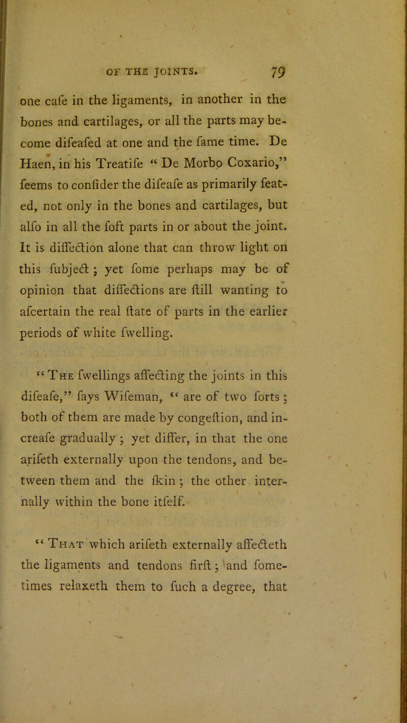 one cafe in the ligaments, in another in the bones and cartilages, or all the parts may be- come difeafed at one and the fame time. De Haen, in his Treatife “ De Morbo Coxario,” feems to confider the difeafe as primarily feat- ed, not only in the bones and cartilages, but alfo in all the foft parts in or about the joint. It is diflection alone that can throw light on this fubjedt; yet fome perhaps may be of opinion that diffedions are ftill wanting to afcertain the real ftate of parts in the earlier periods of white fwelling. “The fwellings affeding the joints in this difeafe,” fays Wifeman, “ are of two forts; both of them are made by congeftion, and in- creafe gradually ; yet differ, in that the one arifeth externally upon the tendons, and be- tween them and the fkin ; the other inter- \ nally within the bone itfelf. » “ That which arifeth externally affedeth the ligaments and tendons firft; 'and fome- times relaxeth them to fuch a degree, that