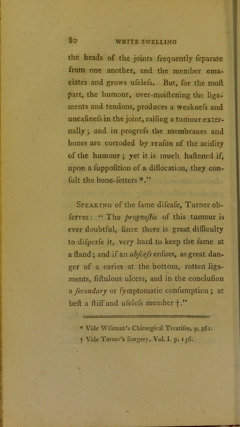 the heads of the joints frequently feparate from one another, and the member ema- ciates and grows ufelefs. But, for the moft part, the humour, over-moiftening the liga- ments and tendons, produces a weaknefs and uneafinefs in the joint, raifing a turiiour exter- nally ; and in progrefs the membranes and bones are corroded by reafon of. the acidity of the humour ; yet it is much haftened if, upon a fuppolition of a diflocation, they con- fult the bone-fetters Speaking of the fame difeafe. Turner ob- ferves; “ The prognojlic of this tumour is ever doubtful, fince there is great difficulty to difperfe it, very hard to keep the fame at a ftand; and if an rt^^enfues, as great dan- ger of a caries at the bottom, rotten liga- ments, fiftulous ulcers> and in the conclufion a fecondary or fymptomatic confumption *, at beft a ftiffand ufelefs member f.” * Vide Wifeman’s Chirurgical Treatifes, p. 261. -j- Vide Turner's Surgery, Vol. I. p. 156.