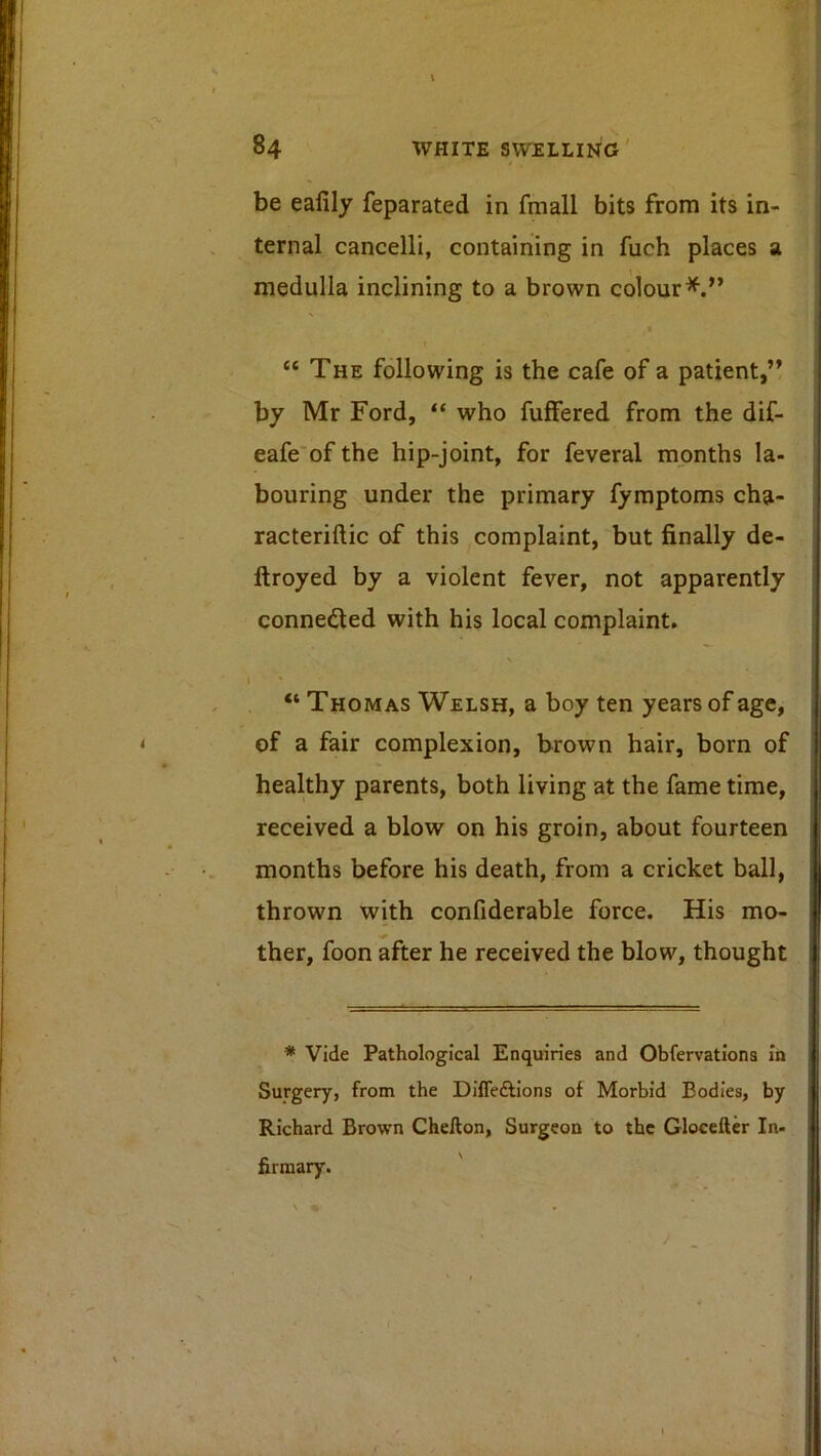 be eafily feparated in fmall bits from its in- ternal cancelli, containing in fuch places a medulla inclining to a brown colour*.” t “ The following is the cafe of a patient,” by Mr Ford, “ who fuffered from the dif- eafe’of the hip-joint, for feveral months la- bouring under the primary fymptoms cha- racteriftic of this complaint, but finally de- ftroyed by a violent fever, not apparently conneded with his local complaint. “ Thomas Welsh, a boy ten years of age, of a fair complexion, brown hair, born of healthy parents, both living at the fame time, received a blow on his groin, about fourteen months before his death, from a cricket ball, thrown with confiderable force. His mo- •# ther, foon after he received the blow, thought * Vide Pathological Enquiries and Obfervatlons in Surgery, from the Diffedllons of Morbid Bodies, by Richard Brown Chefton, Surgeon to the Gloceller In- firmary.