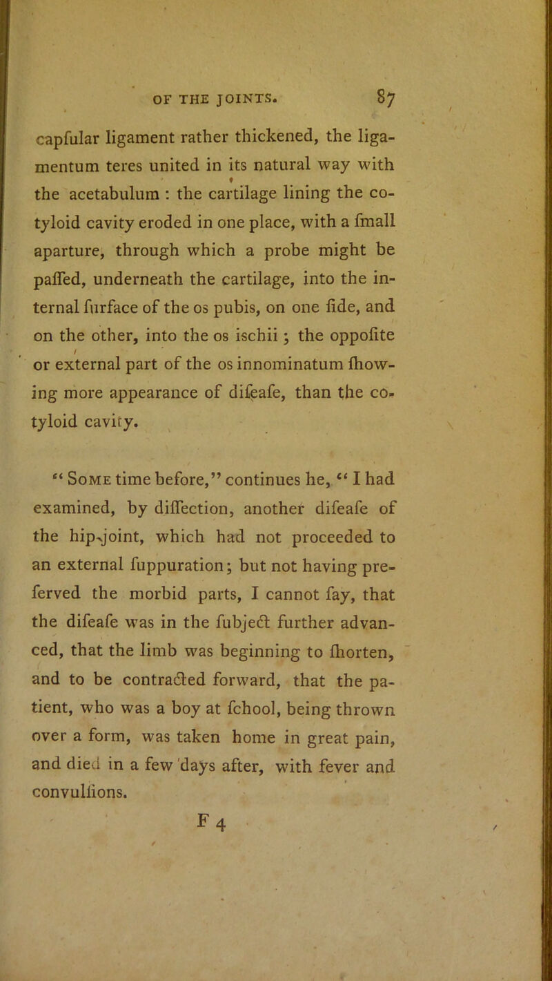 capfular ligament rather thickened, the liga- mentum teres united in its natural way with ♦ the acetabulum ; the cartilage lining the co- tyloid cavity eroded in one place, with a fmall aparture, through which a probe might be paired, underneath the cartilage, into the in- ternal furface of the os pubis, on one fide, and on the other, into the os ischii; the oppofite / or external part of the os innominatum Ihow- ing more appearance of difeafe, than the co- tyloid cavity. Some time before,” continues he, “ I had examined, by dilTection, another difeafe of the hip^joint, which had not proceeded to an external fuppuration; but not having pre- ferved the morbid parts, I cannot fay, that the difeafe was in the fubjecl further advan- ced, that the limb was beginning to Ihorten, and to be contraded forward, that the pa- tient, who was a boy at fchool, being thrown over a form, was taken home in great pain, and died in a few 'days after, with fever and convullions.
