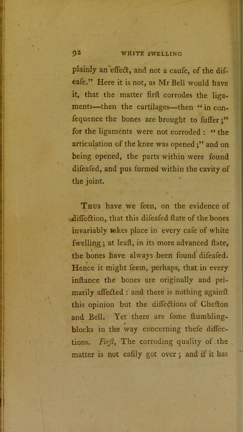 plainly an efFed, and not a caufe, of the dif- eafe.” Here it is not, as Mr Bell would have it, that the matter firft corrodes the liga- ments—then the cartilages—then “ in con- fequence the bones are brought to fuffer for the ligaments were not corroded : ** the articulation of the knee was openedand on being opened, the parts within were found difeafed, and pus formed within the cavity of the joint. / Thus have we feen, on the evidence of vdifledion, that this difeafed ftate of the bones invariably takes place in every cafe of white fwelling; at leaft, in its more advanced ftate, 1 I the bones have always been found difeafed, 0 Hence it might feem, perhaps, that in every inftance the bones are originally and pri- marily affedted : and there is nothing againft this opinion but the difleftions of Chefton and Bell. Yet there are fome ftumbling- blocks in the way concerning thefe diflec- tions. Firjl, The corroding quality of .the matter is not eafily got over; and if it has