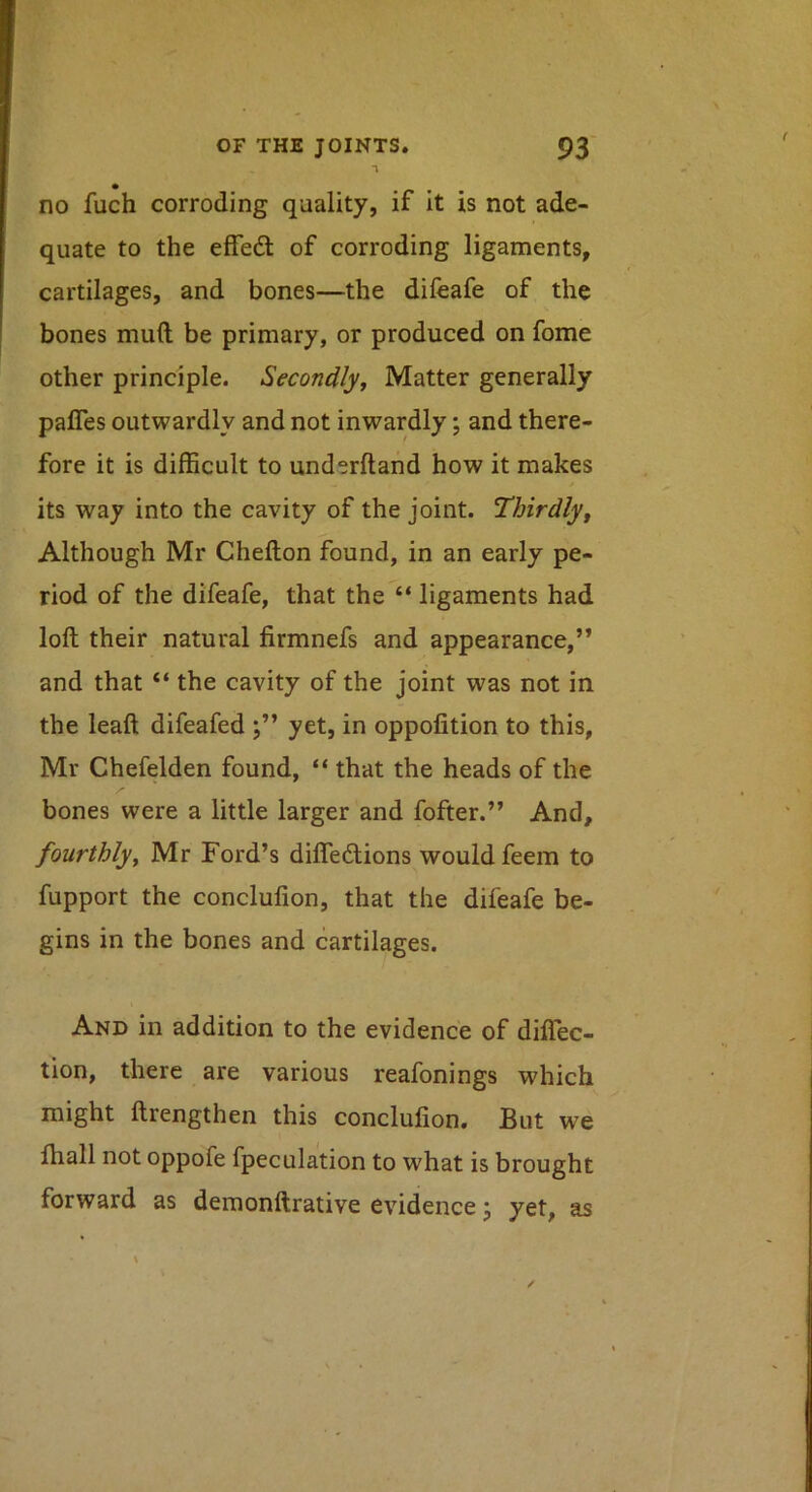 no fuch corroding quality, if it is not ade- quate to the elfedf of corroding ligaments, cartilages, and bones—the difeafe of the bones mud be primary, or produced on fome other principle. Secondly^ Matter generally palTes outwardly and not inwardly; and there- fore it is difficult to underftand how it makes its way into the cavity of the joint. Thirdly^ Although Mr Chefton found, in an early pe- riod of the difeafe, that the “ ligaments had loft their natural firmnefs and appearance,” and that “ the cavity of the joint was not in the leaft difeafed yet, in oppofition to this, Mr Chefelden found, “ that the heads of the bones were a little larger and fofter.” And, fourthly^ Mr Ford’s difleftions would feem to fupport the conclufion, that the difeafe be- gins in the bones and cartilages. And in addition to the evidence of diflec- tion, there are various reafonings which might ftrengthen this conclufion. But we lliall not oppofe fpeculation to what is brought forward as demonftrative evidence j yet, as