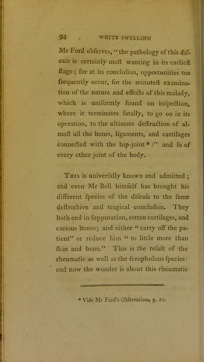 Mr Ford obferves, “ the pathology of this dif^ eafe is certainly moft wanting in its earliefl; llage; for at its conclulion, opportunities too frequently occur, for the minuteft examina- tion of the nature ,and effeds of this malady, which is uniformly found on infpedion, where it terminates fatally, to go on in its operation, to the ultimate deftrudion of al- moft all the bones, ligaments, and cartilages conneded with the hip-joint * and fo of every other joint of the body* This is univerfally known and admitted ; and even Mr Bell himfelf has brought his different fpecies of the difeafe to the fame deftrudive and tragical conclufion. They both end in fuppuration, rotten cartilages, and carious bbnes; and either “carry off the pa- V tient” or reduce him “ to little more than fkin and bone.” This is the refult of the rheumatic as well as the fcrophulous fpecies: and now the wonder is about this rheumatic * Vide Mr Ford’s Obfervations, p. 20.