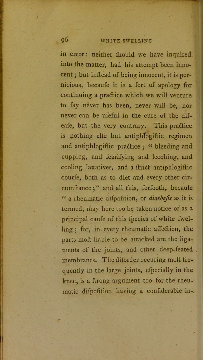 in error: neither ftiould we have inquired into the matter, had his attempt been inno-. cent; but inftead of being innocent, it is per- nicious, becaufe it is a fort of apology for continuing a pradlice which we will venture to fay never has been, never will be, nor never can be ufeful in the cure of the dif- eafe, but the very contrary. This pradice is nothing elfe but antiphTogiftic regimen and antiphlogiftic pradice ; “ bleeding and cupping, and fcarifying and leeching, and cooling laxatives, and a ftrid antiphlogiftic courfe, both as to diet and. every other cir- cumftanceand all this, forfooth, becaufe “ a rheumatic difpolition, or diaihejis as it is termed, may here too be taken notice of as a principal caufe of this fpecies of white fwel- ling; for, in every rheumatic affedion, the parts moll liable to be attacked are the liga- ments of the joints, and other deep-feated membranes. The diforder occuring moft fre- quently in the large joints, efpecially in the knee, is a ftrong argument too for the rheu- matic difpolition having a confiderable in-.