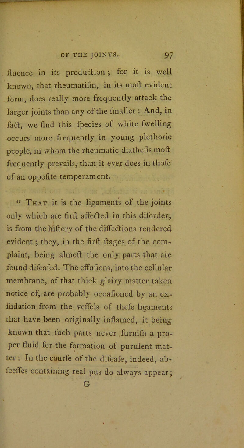 fluence in its produdion ; for it is well known, that rheumatifm, in its moft evident . form, does really more frequently attack the larger joints than any of the fmaller : And, in faft, we find this fpecies of white fwelling occurs more frequently in young plethoric people, in whom the rheumatic diathefis moft; frequently prevails, than it eve,r does in thofe of an oppofite temperament. “ That it is the ligaments of the joints onlv which are firft affedted in this diforder, is from the hiftory of the difledlions rendered evident *, they, in the firft ftages of the com- plaint, being almoft the only parts that are found difeafed. The effufions, into the cellular membrane, of that thick glairy matter taken notice of, are probably occafioned by an ex- fudation from the veffels of thefe ligaments that have been originally inflamed, it being known that fuch parts never .furnifti a pro- per fluid for the formation of purulent mat- ter ; In the courfe of the difeafe, indeed, ab- fceffes containing real pus do always appear; G