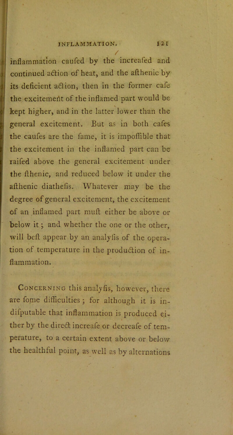 / inflammation caufed by the increafed and continued adion of heat, and the afthenic by its deficient aflion, then in the former cafe the excitement of the inflamed part would be kept higher, and in the latter lower than the general excitement. But as in both cafes the caufes are the fame, it is impoffible that the excitement in the inflamed part can be raifed above the general excitement under the fthenic, and reduced below it under the afthenic diathefis. Whatever may be the degree of general excitement, the excitement of an inflamed part muft either be above or below it; and whether the one or the other, will beft appear by an analyfis of the opera- tion of temperature in the produdion of in- flammation. Concerning this analyfis, however, there are fome difficulties ; for although it is in- difputable that inflammation is produced ei- I ther by the dired increafe or decreafe of tem- perature, to a certain extent above or below the healthful point, as well as by alternations