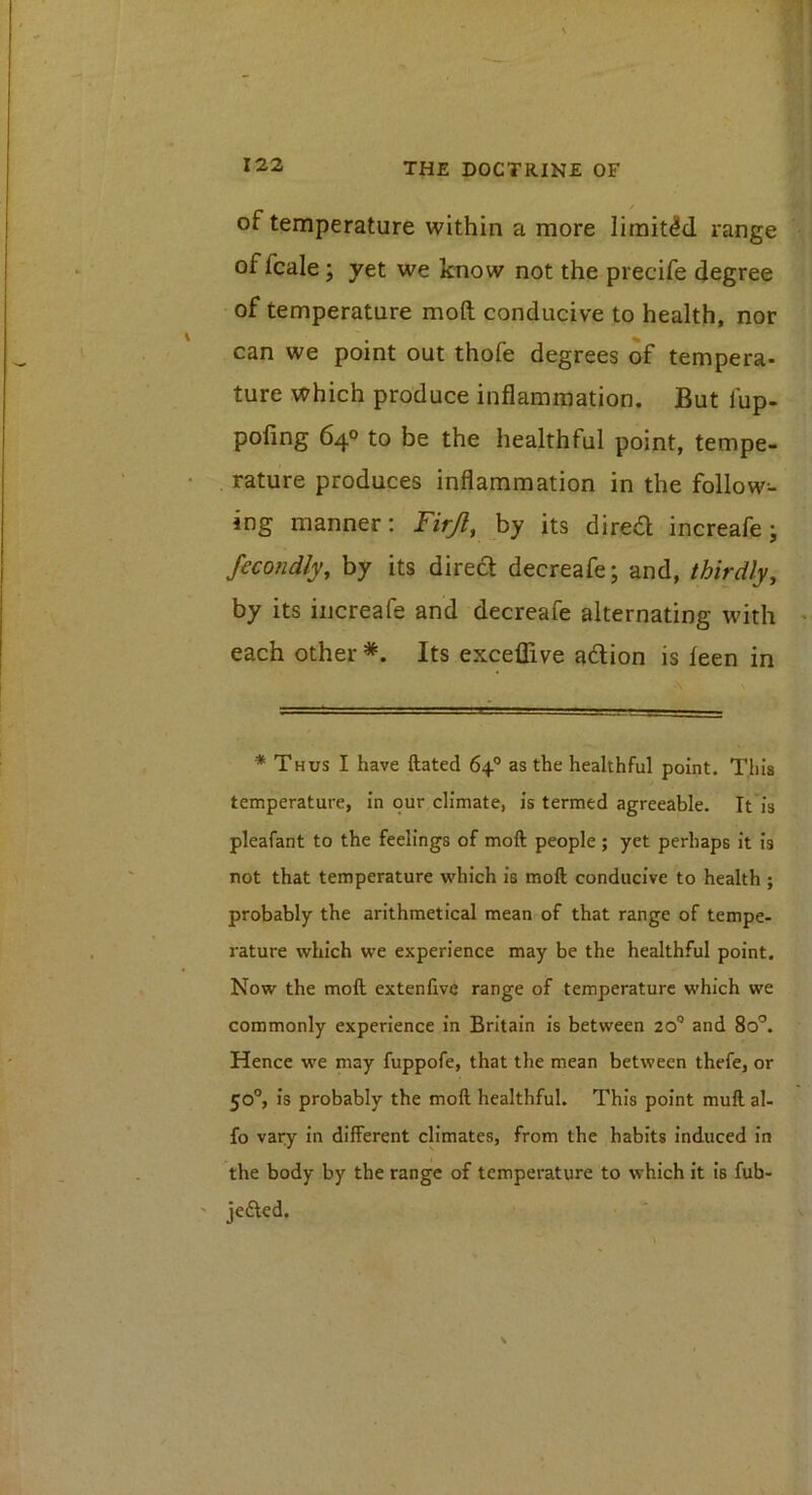 of temperature within a more limited range of fcale j yet we know not the precife degree of temperature moft conducive to health, nor can we point out thofe degrees of tempera- ture which produce inflammation. But fup- pofing 640 to be the healthful point, tempe- rature produces inflammation in the follow- ing manner: Firjl, hy its dired increafe; Secondly, by its dired decreafe; and, thirdly, by its iijcreafe and decreafe alternating with each other *. Its exceflive adion is leen in * Thus I have ftated 64° as the healthful point. This temperature, in our climate, is termed agreeable. It is pleafant to the feelings of moft people ; yet perhaps it is not that temperature which is moft conducive to health ; probably the arithmetical mean of that range of tempe- rature which we experience may be the healthful point. Now the moft extenfive range of temperature which we commonly experience in Britain is between 20® and 80°. Hence we may fuppofe, that the mean between thefe, or 50°, is probably the moft healthful. This point mull al- fo vary in different climates, from the habits induced in the body by the range of temperature to which it is fub- jefied.