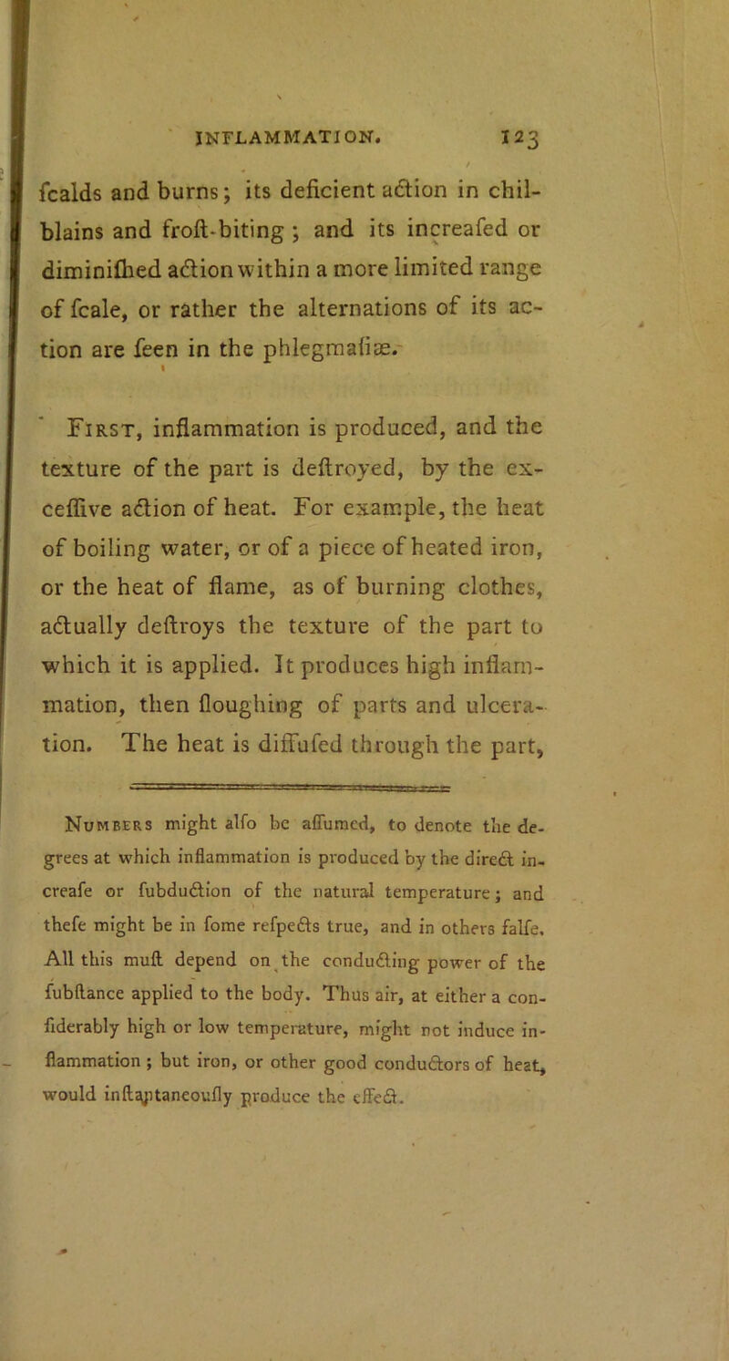 fcalds and burns; its deficient aftion in chil- blains and froft-biting ; and its increafed or diminilhed adlion within a more limited range of fcale, or rather the alternations of its ac- tion are feen in the phiegraafiae.- First, inflammation is produced, and the texture of the part is deftroyed, by the ex- celfive adion of heat. For example, the heat of boiling water, or of a piece of heated iron, or the heat of flame, as of burning clothes, actually deftroys the texture of the part to which it is applied. It produces high inflam- mation, then floughing of parts and ulcera- tion. The heat is diffufed through the part, Numbers might alfo be affumed, to denote the de- grees at which inflammation is produced by the diredl in- creafe or fubduAion of the natural temperature; and thefe might be in fome refpefts true, and in others falfe. All this mufl; depend on the conducing power of the fubflance applied to the body. Thus air, at either a con- fiderably high or low temperature, might not induce in- flammation ; but iron, or other good conduftors of heat, would inftjyitaneoufly produce the eflefl.