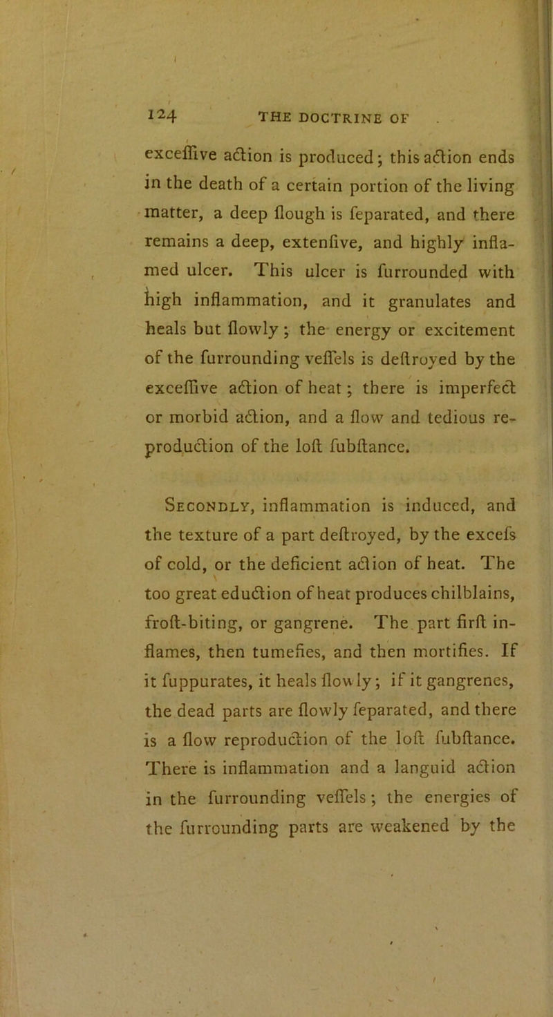 124 the doctrine of i exceflive adlion is produced; thisadion ends in the death of a certain portion of the living • matter, a deep flough is feparated, and there remains a deep, extenfive, and highly infla- med ulcer. This ulcer is furrounded with high inflammation, and it granulates and heals but flowly; the energy or excitement of the furrounding velTels is deftroyed by the exceflive adlion of heat; there is imperfect or morbid adlion, and a flow and tedious re^ production of the loft fubftance. Secondly, inflammation is induced, and the texture of a part deftroyed, by the excefs of cold, or the deficient adlion of heat. The \ too great edudion of heat produces chilblains, froft-biting, or gangrene. The part firft in- flames, then tumefies, and then mortifies. If it fuppurates, it heals flowly; if it gangrenes, the dead parts are flowly feparated, and there is a flow reproduction of the loft fubftance. There is inflammation and a languid adion in the furrounding veflTels; the energies of the furrounding parts are weakened by the