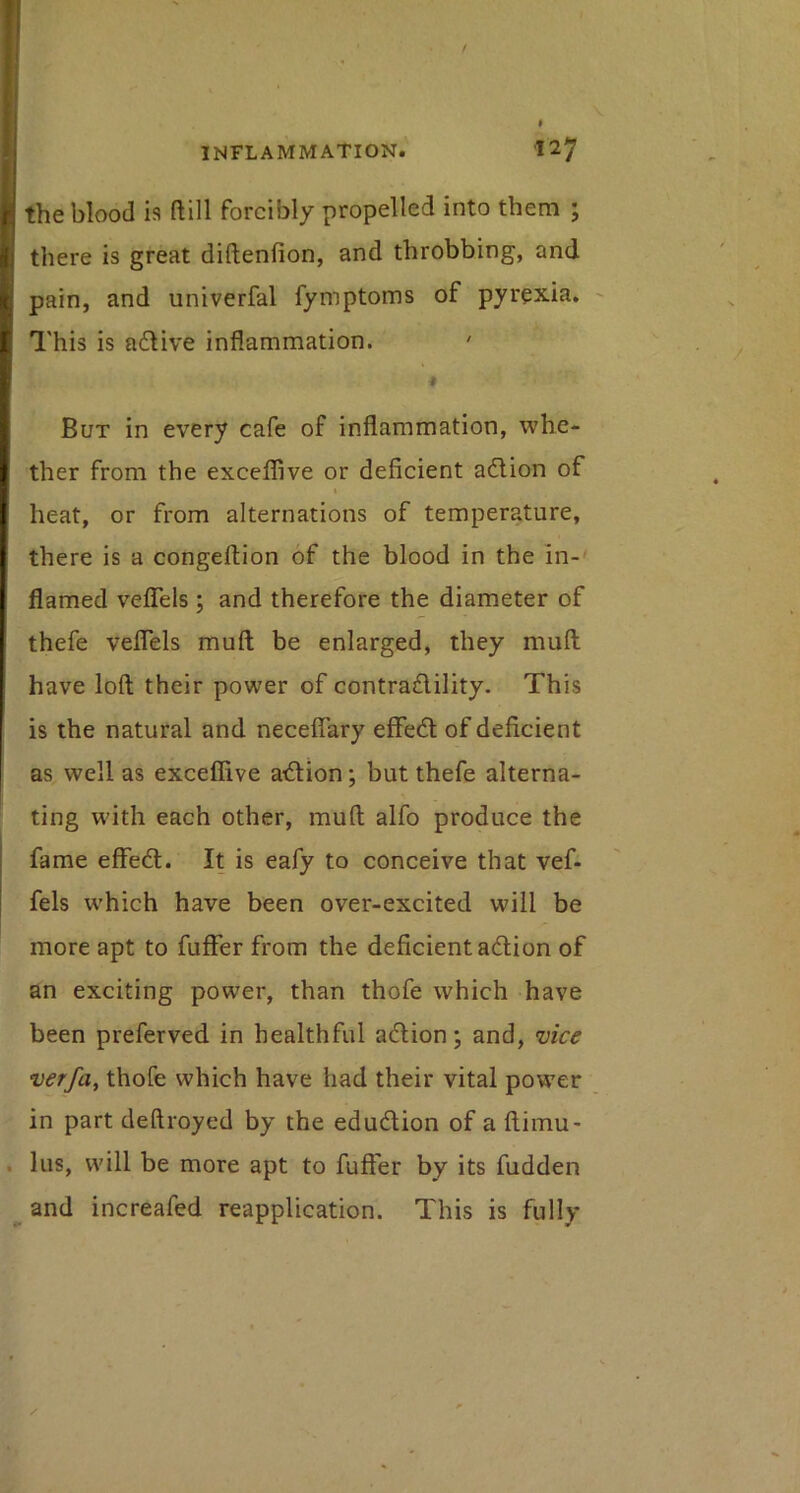 the blood is ftill forcibly propelled into them ; there is great diftenfion, and throbbing, and pain, and univerfal fymptoms of pyrexia. This is adlive inflammation. ' But in every cafe of inflammation, whe- ther from the excefliive or deficient adlion of heat, or from alternations of temperature, there is a congellion of the blood in the in-' flamed velTels ; and therefore the diameter of thefe veflels muft be enlarged, they mufti have loft; their power of contradlility. This is the natural and neceflary effedl of deficient as well as exceflive atftiion; but thefe alterna- ting with each other, muft; alfo produce the fame effedl. It is eafy to conceive that vef- fels which have been over-excited will be more apt to fuffer from the deficient adlion of an exciting power, than thofe which have been preferved in healthful adlion; and, 'uice verfa^ thofe which have had their vital power in part deftroyed by the edudlion of a ftimu- lus, will be more apt to fuffer by its hidden and increafed reapplication. This is fully