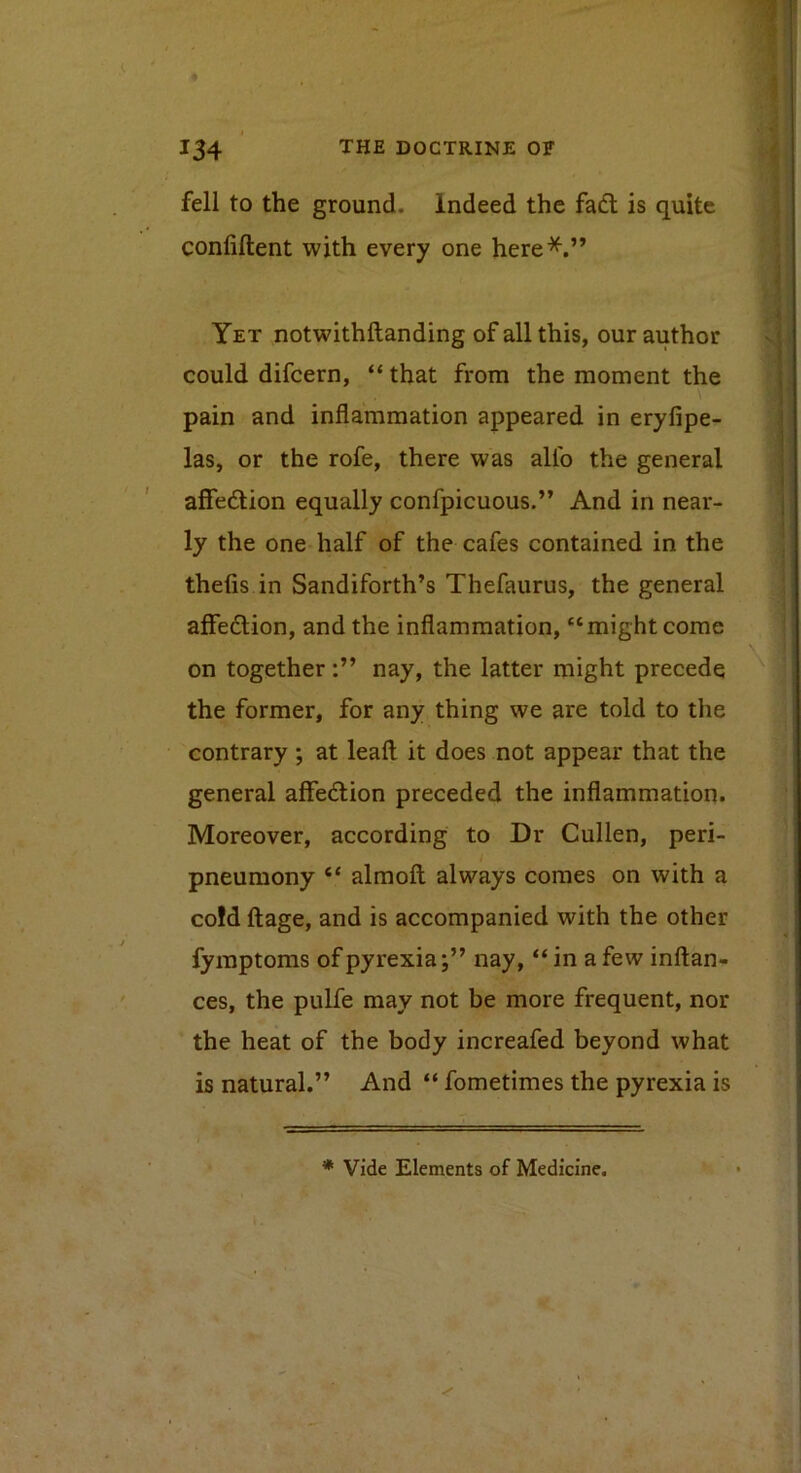 fell to the ground. Indeed the fadl is quite confiftent with every one here*.” Yet notwithftanding of all this, our author could difeern, “ that from the moment the pain and inflammation appeared in eryfipe- las, or the rofe, there was allb the general affedion equally confpicuous.” And in near- ly the one half of the cafes contained in the thefis in Sandiforth’s Thefaurus, the general alFedion, and the inflammation, “might come on togethernay, the latter might precede the former, for any thing we are told to the contrary ; at leaft it does not appear that the general affedion preceded the inflammation. Moreover, according to Dr Cullen, peri- pneumony “ almoft always comes on with a co!d ftage, and is accompanied with the other fyraptoms of pyrexia;” nay, “ in a few inftan- ces, the pulfe may not be more frequent, nor the heat of the body increafed beyond what is natural.” And “ fometimes the pyrexia is