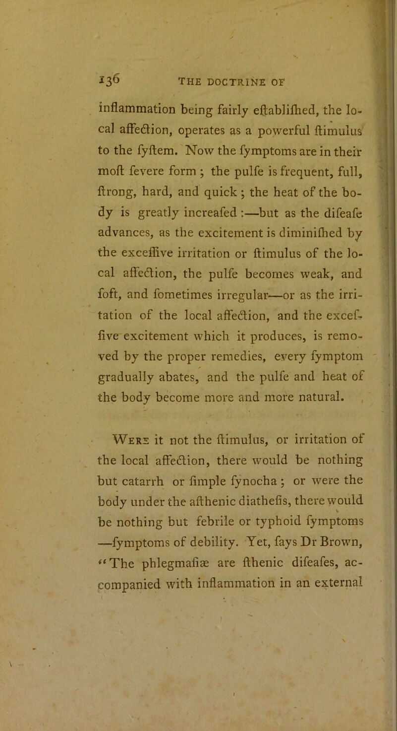 inflammation being fairly eflablilhed, the lo- cal affedion, operates as a powerful ftimulus to the fyfliem. Now the fymptoms are in their mofl: fevere form ; the pulfe is frequent, full, ftrong, hard, and quick ; the heat of the bo- dy is greatly increafed :—but as the difeafe advances, as the excitement is diminifhed by the exceflive irritation or ftimulus of the lo- cal affedion, the pulfe becomes weak, and foft, and fometimes irregular—or as the irri- tation of the local affedion, and the excef- five excitement which it produces, is remo- ved by the proper remedies, every fymptom gradually abates, and the pulfe and heat of the body become more and more natural. Were it not the ftimulus, or irritation of the local affedion, there would be nothing but catarrh or fimple fynocha ; or were the body under the afthenic diathefis, there would be nothing but febrile or typhoid fymptoms —fymptoms of debility. Yet, fays Dr Brown, *‘The phlegmafiae are fthenic difeafes, ac- companied with inflammation in an external