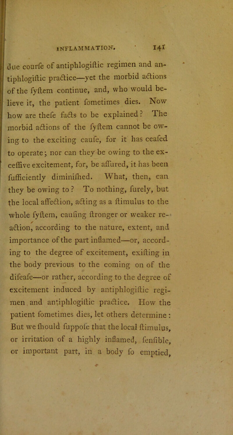 due courfe of antiphlogiftic regimen and an- tiphlogiftic praftice—yet the morbid adtions of the fyftem continue, and, who would be- lieve it, the patient fometimes dies. Now how are thefe fadls to be explained ? The morbid adions of the fyftem cannot be ow- ing to the exciting caufe, for it has ceafed to operate; nor can they be owing to the ex- ceflive excitement, for, be aflured, it has been fufficiently diminilhed. What, then, can they be owing to ? To nothing, furely, but the local affedion, ading as a ftimulus to the whole fyftem, cauftng ftronger or weaker re-* adion, according to the nature, extent, and importance of the part inflamed—or, accord- ing to the degree of excitement, exifting in the body previous to the coming on of the difeafe—or rather, according to the degree of excitement induced by antiphlogiftic regi- men , and antiphlogiftic pradice. How the patient fometimes dies, let others determine : But we fliould fuppole that the local ftimulus, or irritation of a highly inflamed, fenfible, or important part, in a body fo emptied,