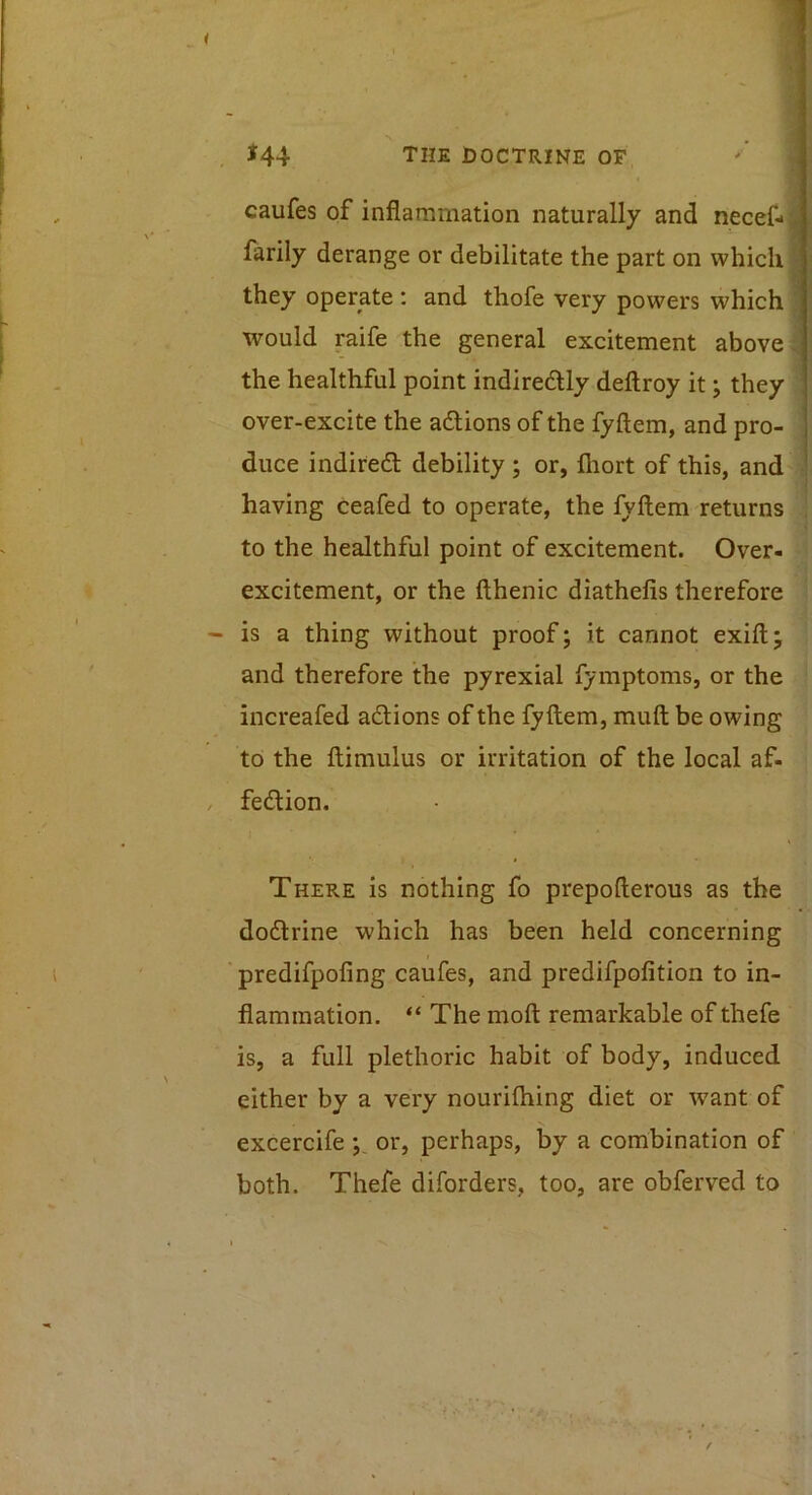 J44 the doctrine of, ' . caufes of inflammation naturally and necef- j farily derange or debilitate the part on which | they operate: and thofe very powers which ! would raife the general excitement above; the healthful point indiredly deftroy it; they over-excite the adions of the fyftem, and pro- duce indited debility ; or, fliort of this, and ■ having ceafed to operate, the fyftem returns . to the healthful point of excitement. Over- excitement, or the fthenic diathefis therefore is a thing without proof; it cannot exift; and therefore the pyrexial fymptoms, or the increafed adions of the fyftem, muft be owing to the ftimulus or irritation of the local af- fedion. There is nothing fo prepofterous as the dodrine which has been held concerning predifpofing caufes, and predifpofition to in- flammation. “ The moft remarkable of thefe is, a full plethoric habit of body, induced either by a very nourifhing diet or want of excercife y or, perhaps, by a combination of both. Thefe diforders, too, are obferved to