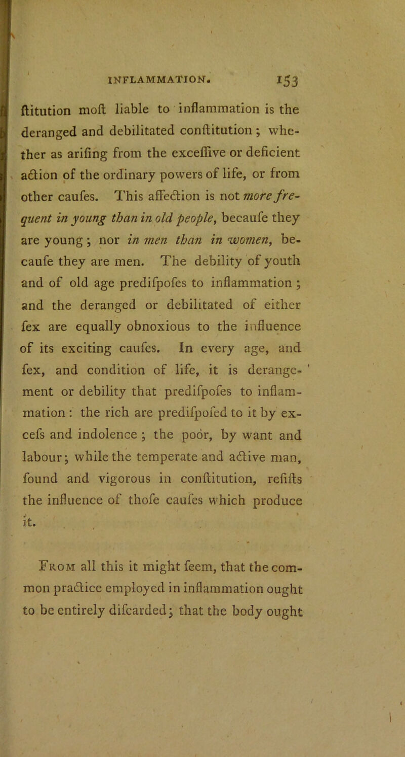 ftitution moft liable to inflammation is the deranged and debilitated conftitution ; whe- ther as arifing from the exceffive or deficient a6lion of the ordinary powers of life, or from other caufes. This affedlion is not more fre^ quent in young than in old people, becaufe they are young; nor in men than in women, be- caufe they are men. The debility of youth and of old age predifpofes to inflammation ; and the deranged or debilitated of either fex are equally obnoxious to the influence of its exciting caufes. In every age, and fex, and condition of life, it is derange- ' ment or debility that predifpofes to inflam- mation : the rich are predifpofed to it by ex- cefs and indolence ; the poor, by want and labour; while the temperate and adlive man, found and vigorous in conftitution, refifts the influence of thofe caufes which produce i ♦ It* , From all this it might feem, that the com- mon pradice employed in inflammation ought to be entirely difearded; that the body ought