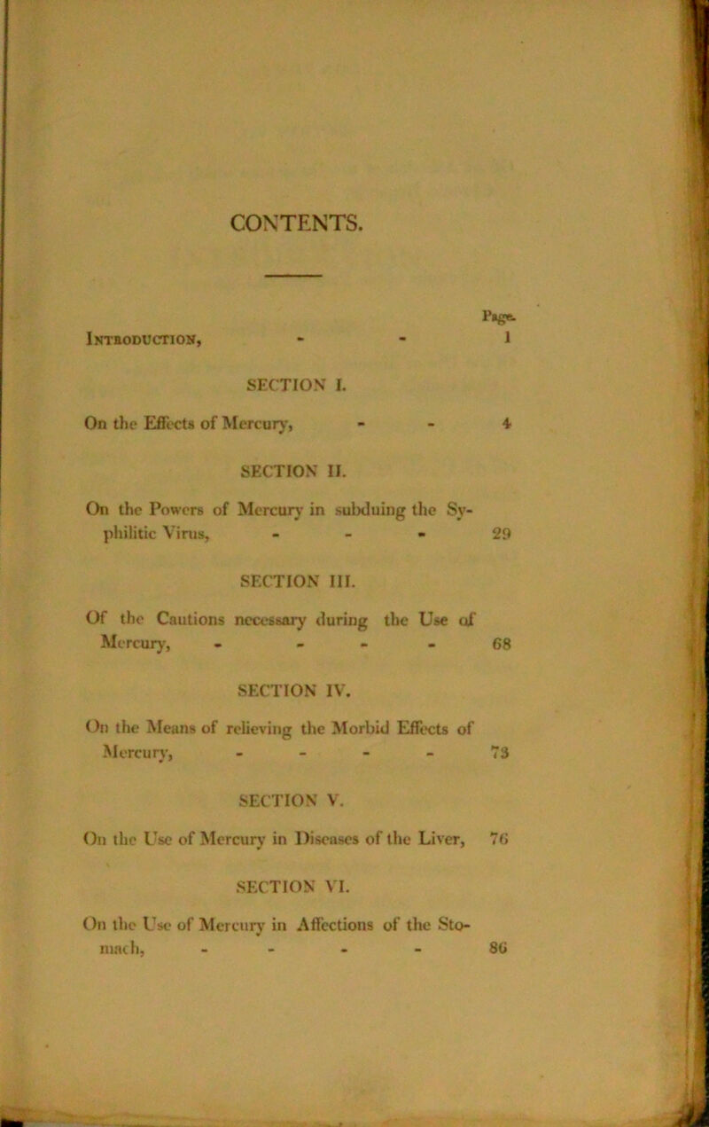 CONTENTS. iNTiODUCrriON, SECTION I. On the Effects of Mcrcur)', SFXTION II. On the Powers of Mercury in sulxluing tlie Sy- philitic Virus, - _ . SECTION III. Of the Cautions nect'ssary during the Use of Mercury, - _ - . SECTION IV. On the Means of relieving the Morbid Effects of Mcrcurj', - - - - SECTION V. On the Use of Mercurj' in Diseases of the Liver, SECTION VI. On the Use of Mercury in Affections of the Sto- mach, - - - -