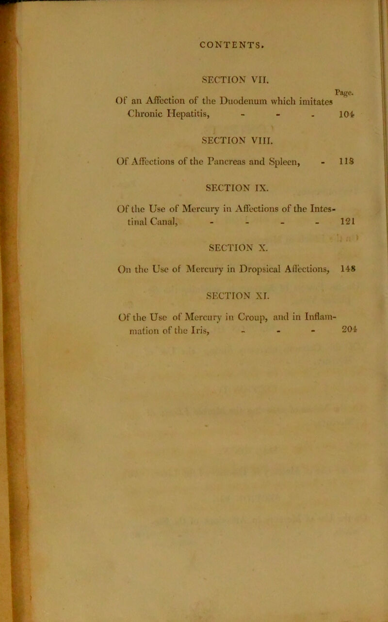 SECTION VII. Of an Affection of the Duodenum which imitates Chronic Hepatitis, - . SECTION VIII. Of Affections of the Pancreas and Spleen, SECTION IX. Of the Use of Mercury in Affections of the Intes- tinal Canal, - _ _ . SECTION X. On the Use of Mercury in Dropsical Aflections, SECTION XI. Of the Use of Mercury in Croup, and in Inflam niation of the Iris, « _ - Page. 104 ns 121 'i » 148 204