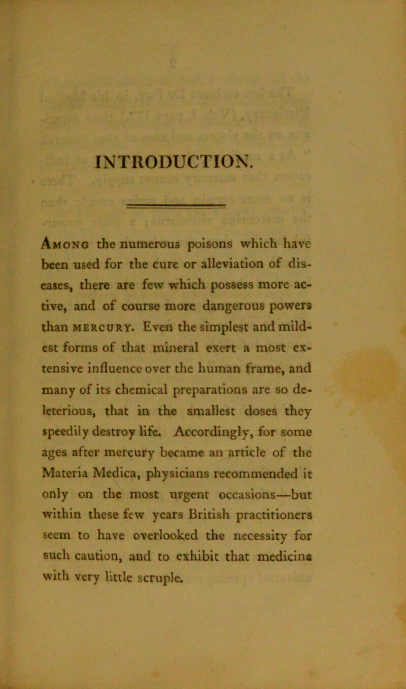 INTRODUCTION. Among the numerous poisons which have been used for the cure or alleviation of dis- eases, there are few which possess more ac- tive, and of course more dangerous powers than MERCURY. Even the simplest and mild- est forms of that mineral exert a most ex- tensive influence over the human frame, and many of its chemical preparations are so de- leterious, that in the smallest doses they speedily destroy life. Accordingly, for some ages after mercury became an article of the Materia Medica, physicians recommended it only on the most urgent occasions—but within these few years British practitioners seem to have overlooked the necessity for such caution, and to exhibit that medicine with very little scruple.