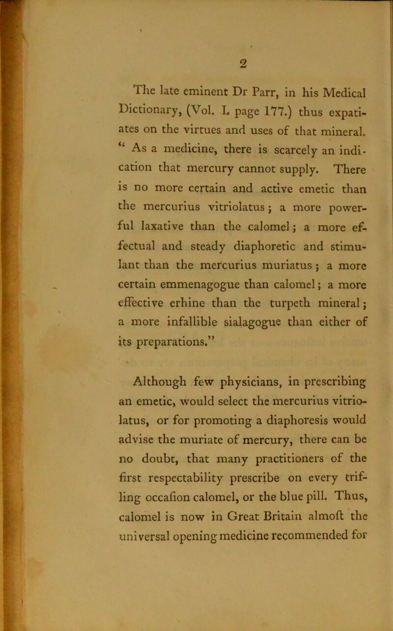 The late eminent Dr Parr, in his Medical Dictionary, (Vol. I. page 177.) thus expati- ates on the virtues and uses of that mineral. “ As a medicine, there is scarcely an indi- cation that mercury cannot supply. There is no more certain and active emetic than the mercurius vitriolatus; a more power- ful laxative than the calomel; a more ef- fectual and steady diaphoretic and stimu- lant than the mercurius muriatus; a more certain emmenagogue than calomel; a more effective erhine than the turpeth mineral; a more infallible sialagogue than either of its preparations,” Although few physicians, in prescribing an emetic, would select the mercurius vitrio- latus, or for promoting a diaphoresis would advise the muriate of mercury, there can be no doubt, that many practitioners of the first respectability prescribe on every trif- ling occafion calomel, or the blue pill. Thus, calomel is now in Great Britain almofi: the universal opening medicine recommended for