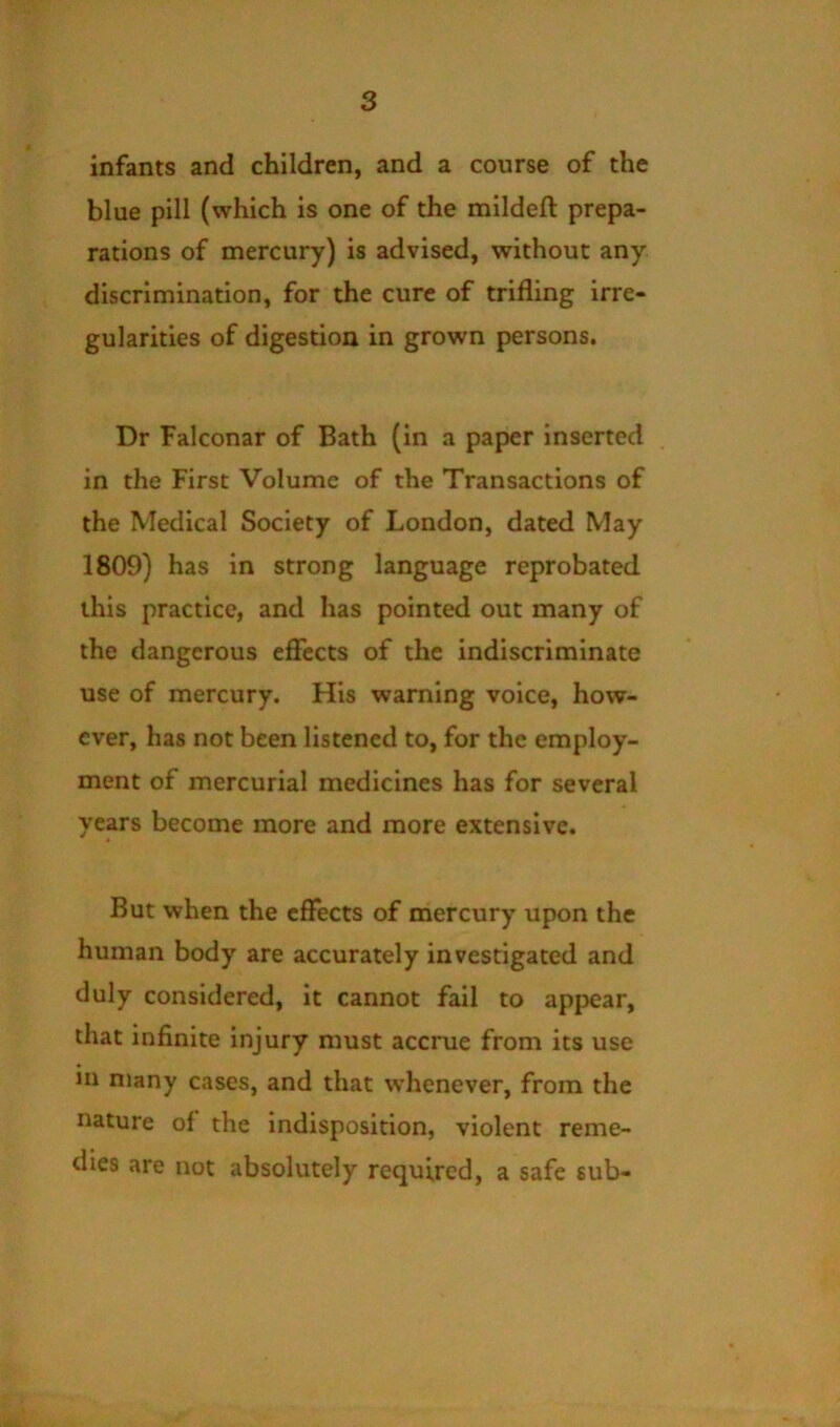 infants and children, and a course of the blue pill (which is one of the mildeft prepa- rations of mercury) is advised, without any discrimination, for the cure of trifling irre- gularities of digestion in grown persons. Dr Falconar of Bath (in a paper inserted in the First Volume of the Transactions of the Medical Society of London, dated May 1809) has in strong language reprobated this practice, and has pointed out many of the dangerous eflTects of the indiscriminate use of mercury. His warning voice, how- ever, has not been listened to, for the employ- ment of mercurial medicines has for several years become more and more extensive. But when the effects of mercury upon the human body are accurately investigated and duly considered, it cannot fail to appear, that infinite injury must accrue from its use in many cases, and that whenever, from the nature of the indisposition, violent reme- dies are not absolutely required, a safe sub-