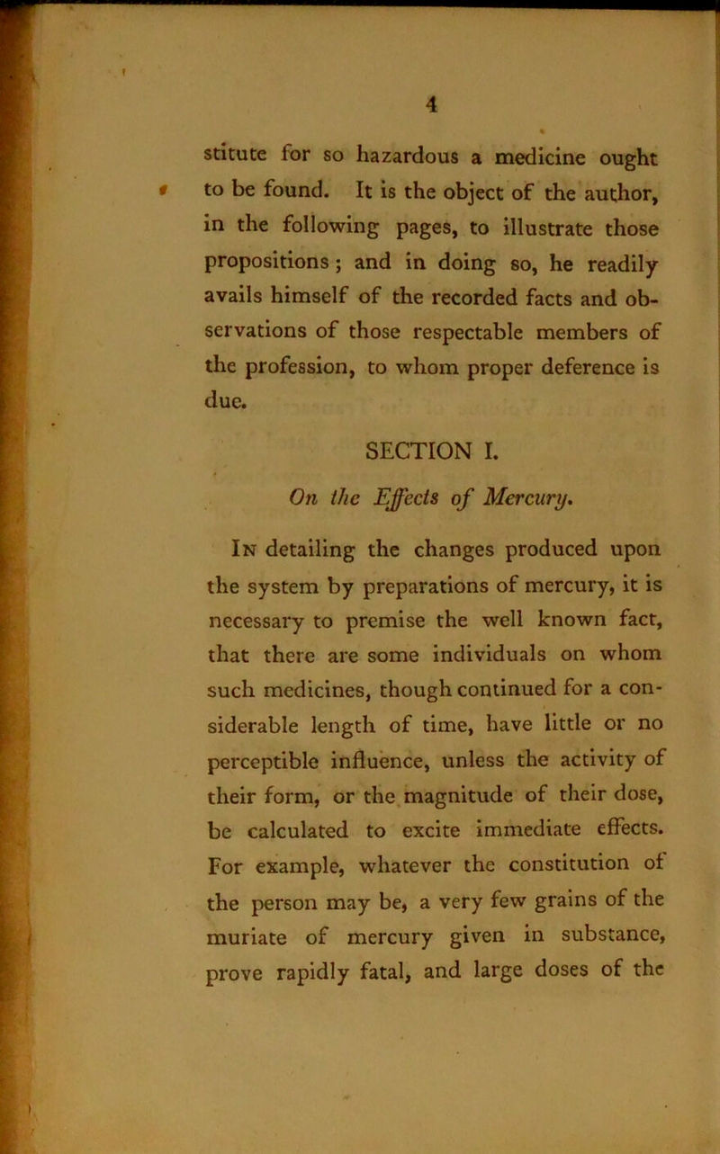 stltute for so hazardous a medicine ought # to be found. It is the object of the author, in the following pages, to illustrate those propositions; and in doing so, he readily avails himself of the recorded facts and ob- servations of those respectable members of the profession, to whom proper deference is due. SECTION I. On the Effects of Mercury, In detailing the changes produced upon the system by preparations of mercury, it is necessary to premise the well known fact, that there are some individuals on whom such medicines, though continued for a con- siderable length of time, have little or no perceptible influence, unless the activity of their form, or the magnitude of their dose, be calculated to excite immediate effects. For example, whatever the constitution ot the person may be, a very few grains of the muriate of mercury given in substance, prove rapidly fatal, and large doses of the