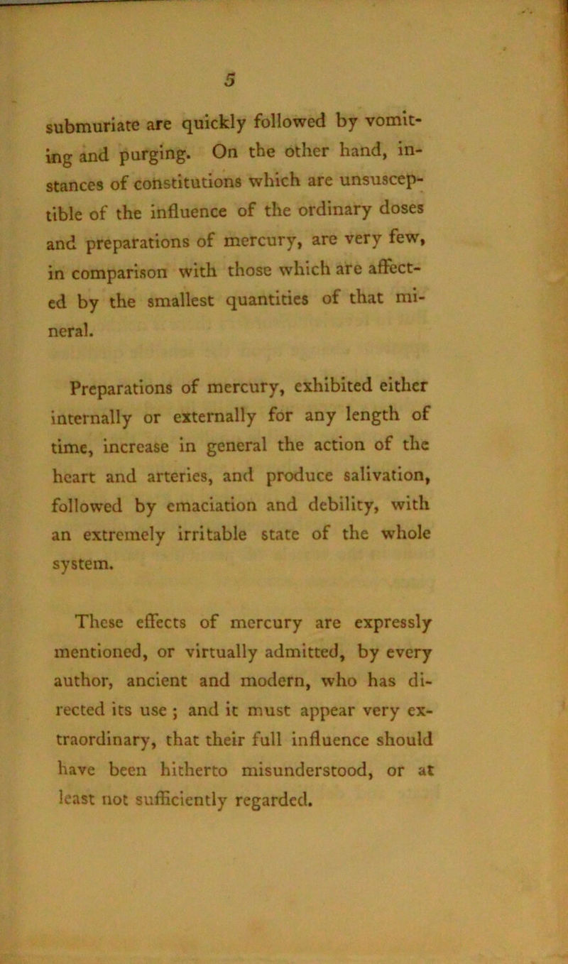 submuriate are quickly followed by vomit- ing and purging. On tbc other hand^ in- stances of constitutions which are unsuscep- tible of the influence of the ordinary doses and preparations of mercury, are very few, in comparison with those which are affect- ed by the smallest quantities of that mi- neral. Preparations of mercury, exhibited either internally or externally for any length of time, increase in general the action of the heart and arteries, and produce salivation, followed by emaciation and debility, with an extremely irritable state of the whole system. These effects of mercury are expressly mentioned, or virtually admitted, by every author, ancient and modern, who has di- rected its use ; and it must appear very ex- traordinary, that their full influence should have been hitherto misunderstood, or at least not sufficiently regarded.