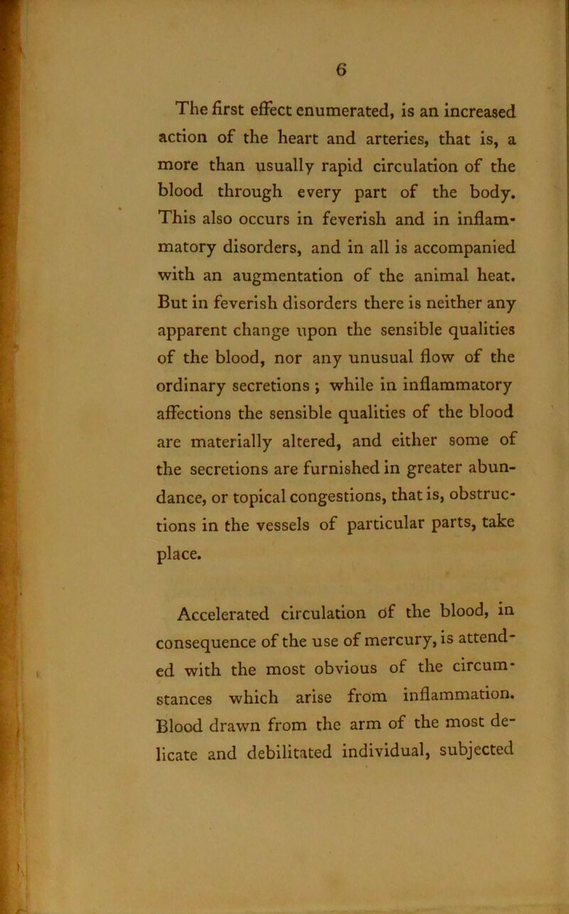 The first eiFect enumerated, is an increased action of the heart and arteries, that is, a more than usually rapid circulation of the blood through every part of the body. This also occurs in feverish and in inflam- matory disorders, and in all is accompanied with an augmentation of the animal heat. But in feverish disorders there is neither any apparent change upon the sensible qualities of the blood, nor any unusual flow of the ordinary secretions ; while in inflammatory affections the sensible qualities of the blood are materially altered, and either some of the secretions are furnished in greater abun- dance, or topical congestions, that is, obstruc- tions in the vessels of particular parts, take place. Accelerated circulation of the blood, in consequence of the use of mercury, is attend- ed with the most obvious of the circum- stances which arise from inflammation. Blood drawn from the arm of the most de- licate and debilitated individual, subjected