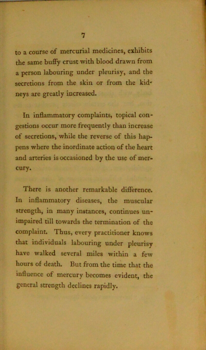 to a course of mercurial medicines, exhibits the same buffy crust with blood drawn from a person labouring under pleurisy, and the secretions from the skin or from the kid' neys are greatly increased. In inflammatory complaints, topical con- gestions occur more frequently chan increase of secretions, while the reverse of this hap- pens where the inordinate action of the heart and arteries is occasioned by the use of mer- cury. There is another remarkable difference. In inflammatory diseases, the muscular strength, in many instances, continues un- impaired till towards the termination of the complaint. Thus, every practitioner knows that individuals labouring under pleurisy have walked several miles within a few hours of death. But from the time that the influence of mercury becomes evident, the general strength declines rapidly.