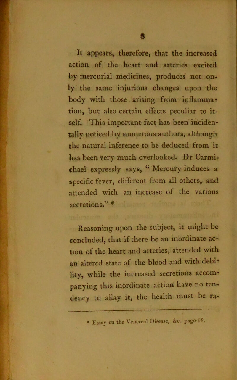 It appears, therefore, that the increased action of the heart and arteries excited by mercurial medicines, produces not on- ly the same injurious changes upon the body with those arising from inflamma- tion, but also certain effects peculiar to it- self. This important fact has been inciden- tally noticed by numerous authors, although the natural inference to be deduced from it has been very much overlooked. Dr Carmi- chael expressly says, “ Mercury induces a specific fever, different from all others, and attended with an increase of the various secretions.” * Reasoning upon the subject, it might be concluded, that if there be an inordinate ac- tion of the heart and arteries, attended with an altered state of the blood and with debi- lity, while the increased secretions accom- panying this inordinate action have no ten- dency to allay it, the health must be ra- * Essay on the Venereal Disease, &c. page 58.