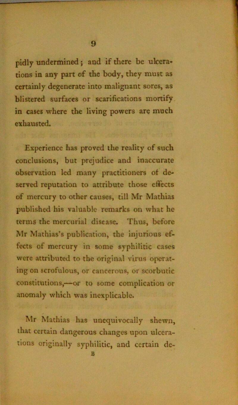 pidly undermined; and if there be ulcera- tions in any part of the body, they must as certainly degenerate into malignant sores, as blistered surfaces or scarifications mortify in cases where the living powers are much exhausted. Experience has proved the reality of such conclusions, but prejudice and inaccurate observation led many practitioners of de- served reputation to attribute those effects of mercury to other causes, till Mr Mathias published his valuable remarks on what he terms the mercurial disease. Thus, before Mr Mathias’s publication, the injurious ef- fects of mercury in some syphilitic cases were attributed to the original virus operat- ing on scrofulous, or cancerous, or scorbutic constitutions,—or to some complication or anomaly which was inexplicable. Mr Mathias has unequivocally shewn, that certain dangerous changes upon ulcera- tions originally syphilitic, and certain dc- B