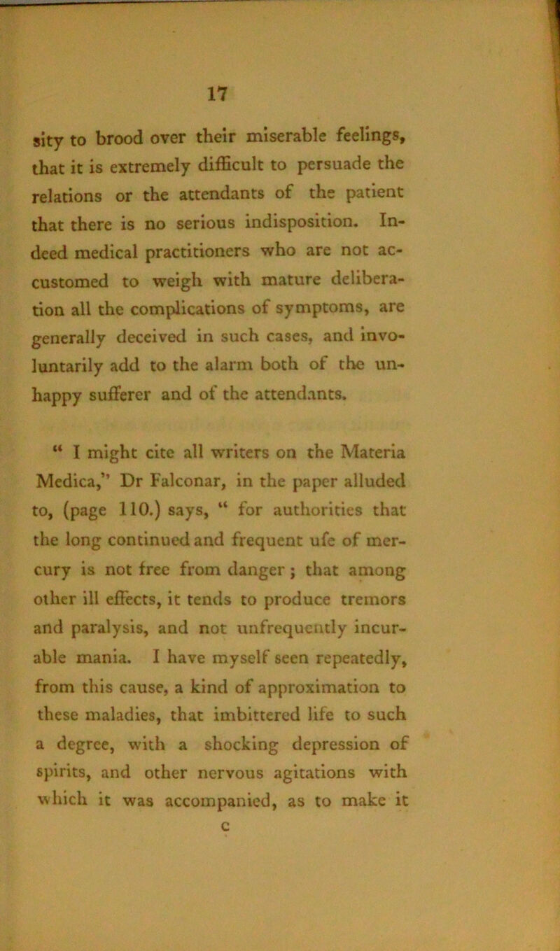 slty to brood over their miserable feelings, that it is extremely difficult to persuade the relations or the attendants of the patient that there is no serious indisposition. In- deed medical practitioners who are not ac- customed to weigh with mature delibera- tion all the complications of symptoms, are generally deceived in such cases, and invo- luntarily add to the alarm both of the un- happy sufferer and of the attendants. “ I might cite all writers on the Materia Medica,” Dr Falconar, in the paper alluded to, (page 110.) says, “ for authorities that the long continued and frequent ufe of mer- cury is not free from danger; that among other ill effects, it tends to produce tremors and paralysis, and not unfrequcntly incur- able mania. I have myself seen repeatedly, from this cause, a kind of approximation to these maladies, that imbittered life to such a degree, with a shocking depression of spirits, and other nervous agitations with which it was accompanied, as to make it c