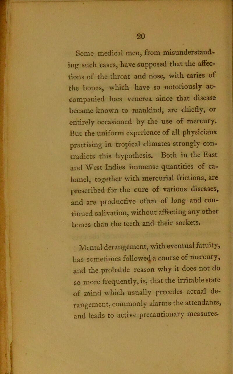 Some medical men, from misunderstand- ing such cases, have supposed that the affec- tions of the throat and nose, with caries of the bones, which have so notoriously ac- companied lues venerea since that disease became known to mankind, are chiefly, or entirely occasioned by the use of mercury. But the uniform experience of all physicians practising in tropical climates strongly con- tradicts this hypothesis. Both in the East and West Indies immense quantities of ca- lomel, together with mercurial frictions, are prescribed for the cure of various diseases, and are productive often of long and con- tinued salivation, without affecting any other bones than the teeth and their sockets. Mental derangement, with eventual fatuity, has sometimes followe4 a course of mercury, and the probable reason why it does not do so more frequently, is, that the irritable state of mind which usually precedes actual de- rangement, commonly alarms the attendants, and leads to active precautionary measures.