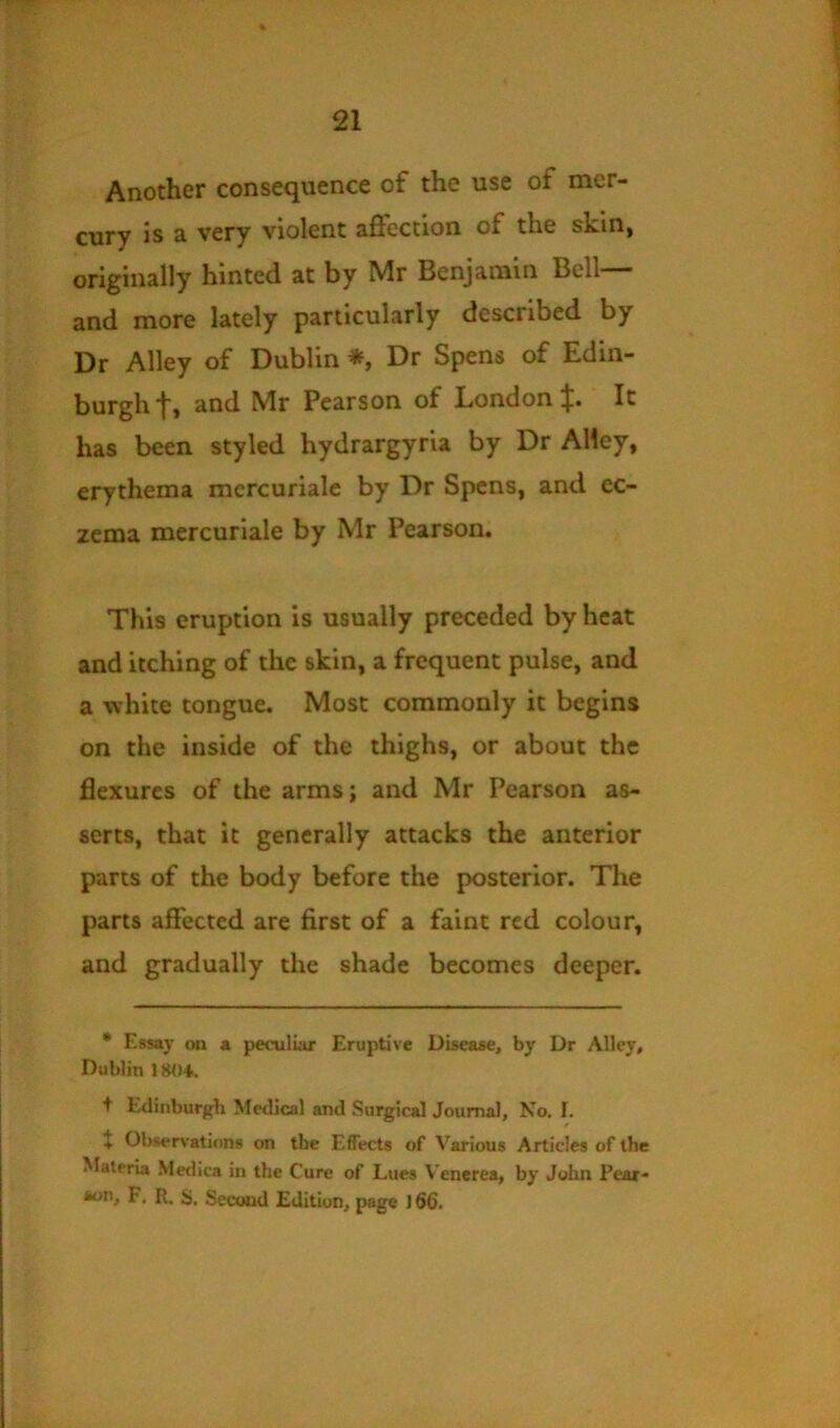 Another consequence of the use of mer- cury is a very violent affection of the skin, originally hinted at by Mr Benjamin Bell— and more lately particularly described by Dr Alley of Dublin *, Dr Spens of Edin- burgh‘f, and Mr Pearson of London ;j;. It has been styled hydrargyria by Dr Alley, erythema mercurialc by Dr Spcns, and ec- zema mercuriale by Mr Pearson. This eruption is usually preceded by heat and itching of the skin, a frequent pulse, and a white tongue. Most commonly it begins on the inside of the thighs, or about the Bexurcs of the arms; and Mr Pearson as- serts, that it generally attacks the anterior parts of the body before the posterior. The parts affected are first of a faint red colour, and gradually the shade becomes deeper. * Essay on a peculiar Eruptive Disease, by Dr Alley, Dublin ISO'k + Edinburgh Medical and Surgical Journal, No. I. t Observations on the Effects of Various Articles of the Materia Medica in the Cure of Lues Venerea, by John Pear- aon, F. R. S. Second Edition, page J 66.