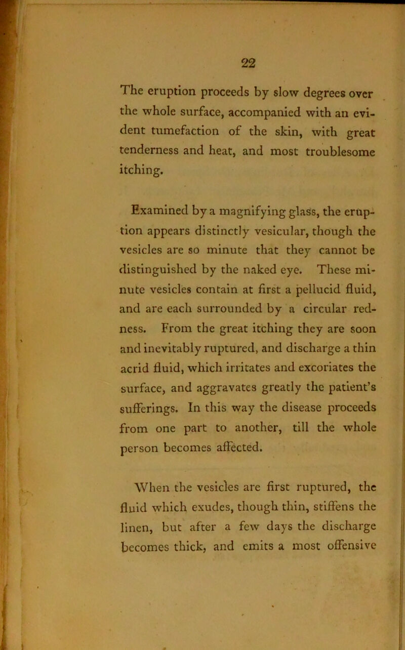 The eruption proceeds by slow degrees over the whole surface, accompanied with an evi- dent tumefaction of the skin, with great tenderness and heat, and most troublesome itching. Examined by a magnifying glass, the erup- tion appears distinctly vesicular, though the vesicles are so minute that they cannot be distinguished by the naked eye. These mi- nute vesicles contain at first a pellucid fluid, and are each surrounded by a circular red- ness. From the great itching they are soon and inevitably ruptured, and discharge a thin acrid fluid, which irritates and excoriates the surface, and aggravates greatly the patient’s sufferings. In this way the disease proceeds from one part to another, till the whole person becomes affected. When the vesicles are first ruptured, the fluid which exudes, though thin, stiffens the linen, but after a few days the discharge becomes thick, and emits a most offensive