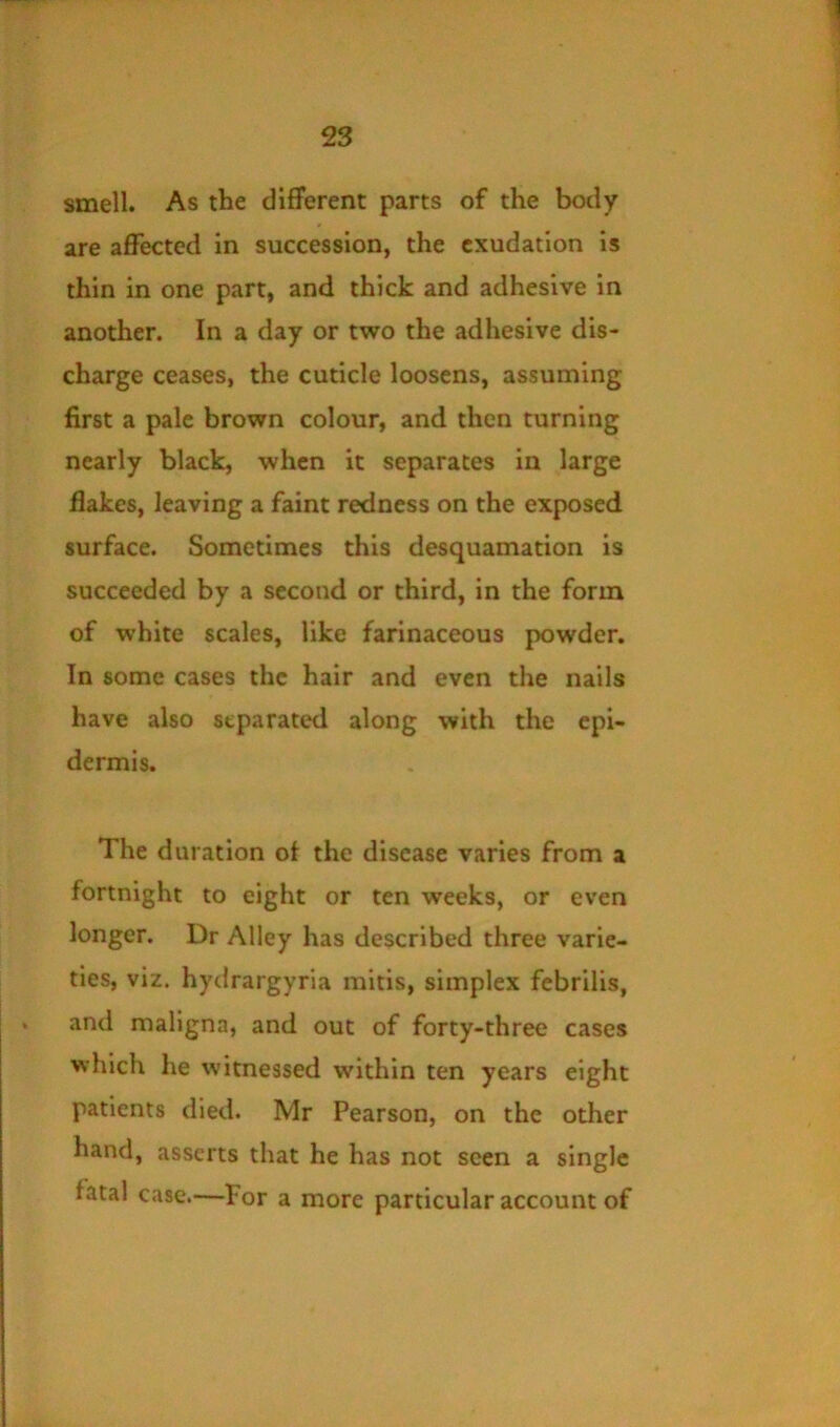 1 smell. As the different parts of the body are affected in succession, the exudation is thin in one part, and thick and adhesive in another. In a day or two the adhesive dis- charge ceases, the cuticle loosens, assuming first a pale brown colour, and then turning nearly black, when it separates in large flakes, leaving a faint redness on the exposed surface. Sometimes this desquamation is succeeded by a second or third, in the form of white scales, like farinaceous powder. In some cases the hair and even the nails have also separated along with the epi- dermis. The duration of the disease varies from a fortnight to eight or ten weeks, or even longer. Dr Alley has described three varie- ties, viz. hydrargyria mitis, simplex febrilis, and maligna, and out of forty-three cases which he witnessed within ten years eight patients died. Mr Pearson, on the other hand, asserts that he has not seen a single fatal case.—Por a more particular account of