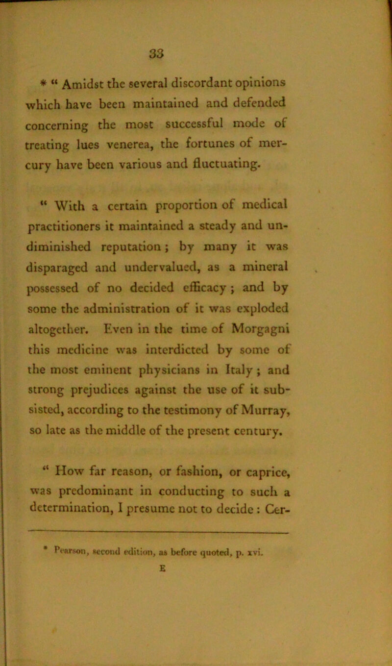 * “ Amidst the several discordant opinions which have been maintained and defended concerning the most successful mode of treating lues venerea, the fortunes of mer- cury have been various and fluctuating. With a certain proportion of medical practitioners it maintained a steady and un- diminished reputation; by many it was disparaged and undervalued, as a mineral possessed of no decided efficacy ; and by some the administration of it was exploded altogether. Even in the time of Morgagni this medicine was interdicted by some of the most eminent physicians in Italy ; and strong prejudices against the use of it sub- sisted, according to the testimony of Murray, so late as the middle of the present century, “ How far reason, or fashion, or caprice, was predominant in conducting to such a determination, I presume not to decide: Cer- * Pfarson, Kcond ttlition, as before quoted, p. xvi. £