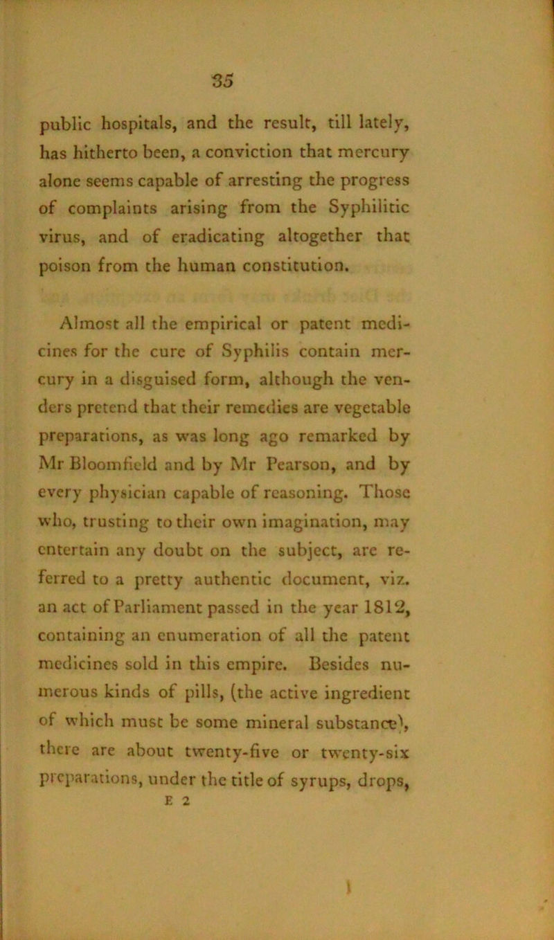 public hospitals, and the result, till lately, has hitherto been, a conviction that mercury alone seems capable of arresting the progress of complaints arising from the Syphilitic virus, and of eradicating altogether that poison from the human constitution. Almost all the empirical or patent medi- cines for the cure of Syphilis contain mer- cury in a disguised form, although the ven- ders pretend that their remedies are vegetable preparations, as was long ago remarked by Mr Bloomticld and by Mr Pearson, and by every physician capable of reasoning. Those who, trusting to their own imagination, may entertain any doubt on the subject, arc re- ferred to a pretty authentic document, viz. an act of Parliament passed in the year 18T2, containing an enumeration of all the patent medicines sold in this empire. Besides nu- merous kinds of pills, (the active ingredient of which must be some mineral substance^ there are about twenty-five or twenty-six preparations, under the title of syrups, drops, E 2 \
