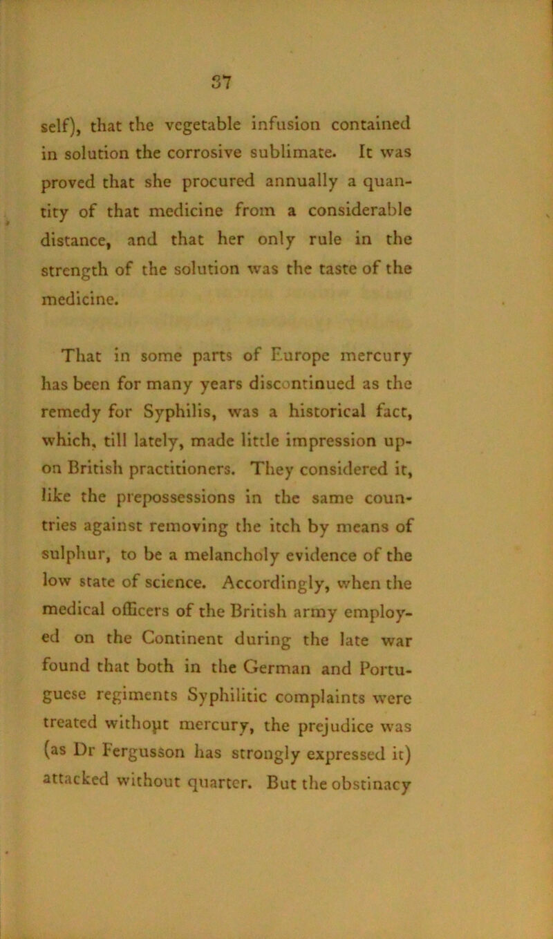 self), that the vegetable infusion contained in solution the corrosive sublimate. It was proved that she procured annually a quan- tity of that medicine from a considerable distance, and that her only rule in the strength of the solution \vas the taste of the medicine. That in some parts of Europe mercury has been for many years discontinued as the remedy for Syphilis, was a historical fact, which, till lately, made little impression up- on British practitioners. They considered it, like the prepossessions in the same coun- tries against removing the itch by means of sulphur, to be a melancholy evidence of the low state of science. Accordingly, when the medical officers of the British army employ- ed on the Continent during the late war found that both in the German and Portu- guese regiments Syphilitic complaints were treated withopt mercury, the prejudice was (as Dr Fergusson has strongly expressed it) attacked without quarter. But the obstinacy