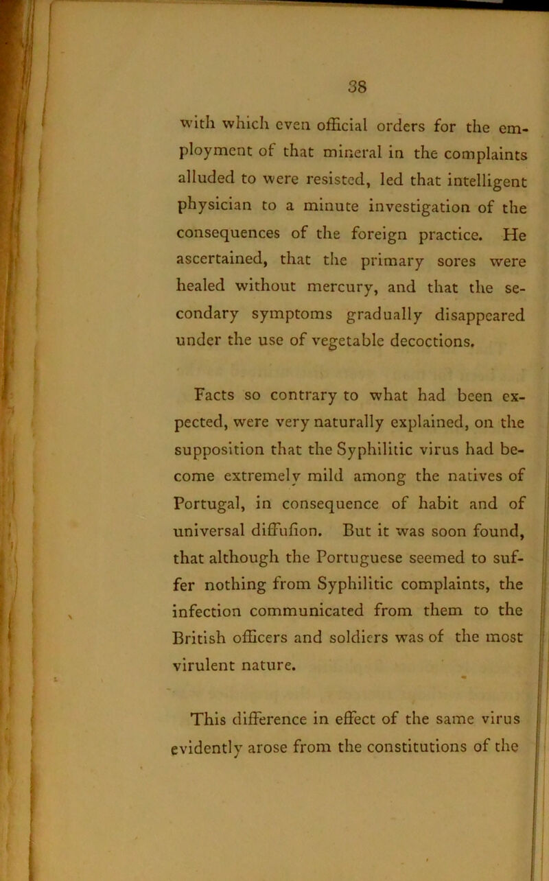 with which even official orders for the em- ployment of that mineral in the complaints alluded to were resisted, led that intelligent physician to a minute investigation of the consequences of the foreign practice. He ascertained, that the primary sores were healed without mercury, and that the se- condary symptoms gradually disappeared under the use of vegetable decoctions. Facts so contrary to what had been ex- pected, were very naturally explained, on the supposition that the Syphilitic virus had be- come extremely mild among the natives of ; ; t Portugal, in consequence of habit and of ! universal diffiffion. But it was soon found, that although the Portuguese seemed to suf-  fer nothing from Syphilitic complaints, the infection communicated from them to the j British officers and soldiers was of the most |i i ! virulent nature.  ' i ! ) This difference in effect of the same virus ; evidently arose from the constitutions of the