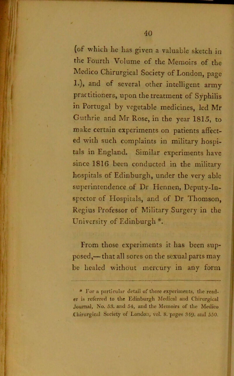 (of which he has given a valuable sketch in the Fourth Volume of the Memoirs of the Medico Chirurgical Society of London, page 1.), and of several other intelligent army practitioners, upon the treatment of Syphilis in Portugal by vegetable medicines, led Mr Guthrie and Mr Rose, in the year 1815, to make certain experiments on patients affect- ed with such complaints in military hospi- tals in England. Similar experiments have since 1816 been conducted in the military hospitals of Edinburgh, under the very able superintendence of Dr Hennen, Deputy-In- spector of Hospitals, and of Dr Thomson, Regius Professor of Military Surgery in the University of Edinburgh From those experiments it has been sup- posed,— that all sores on the sexual parts may be healed without mercury in any form * For a particular detail of tJiose experimentfi, the read- er is referred to the Edinburgh Medical and Chirurgical Journal, No. 5.S. and 54, and the Memoirs of tlie Medico Chirurgicid Society of London, vol. 8. pages S ty. and 550.