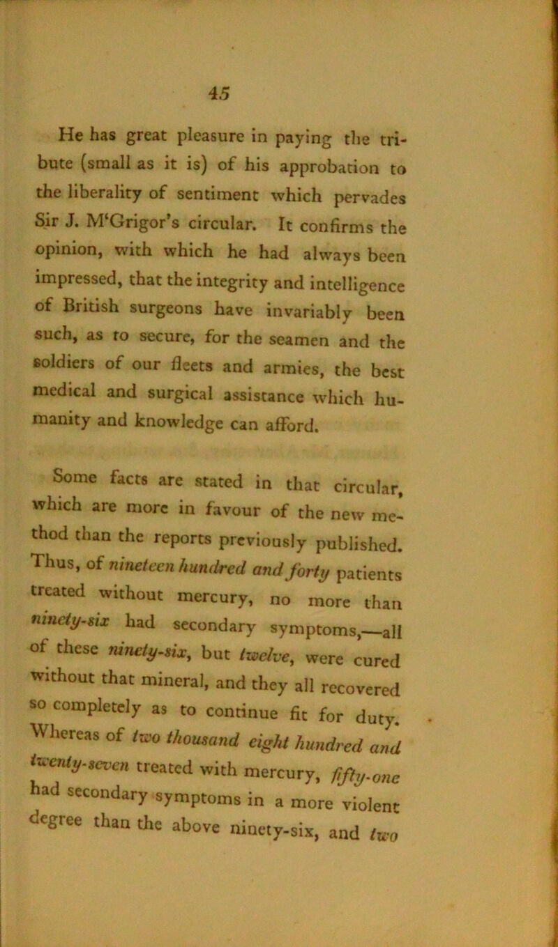 He has great pleasure in paying tlie tri- bute (small as it is) of his approbation to the liberality of sentiment which pervades Sir J. M‘Grigor’s circular. It confirms the opinion, with which he had always been impressed, that the integrity and intelligence of British surgeons have invariably been such, as fo secure, for the seamen and the soldiers of our fleets and armies, the best medical and surgical assistance which hu- manity and knowledge can afford. Some facts arc stated in that circular, which are more in favour of the new me- thod than the reports previously published. Thus, oi nineleen hundred and forty patients treated without mercury, no more than nmcty-eii had secondary symptoms,—all of these mnety-eix, but twelve, were cured without that mineral, and they all recovered so completely as to conrinue fit for duty. Wliereas of two thousand eight hundred and i^enty.«rven treated with mercury, fify.onc had secondary symptoms in a more violent tJegree than the above ninety-six, and two