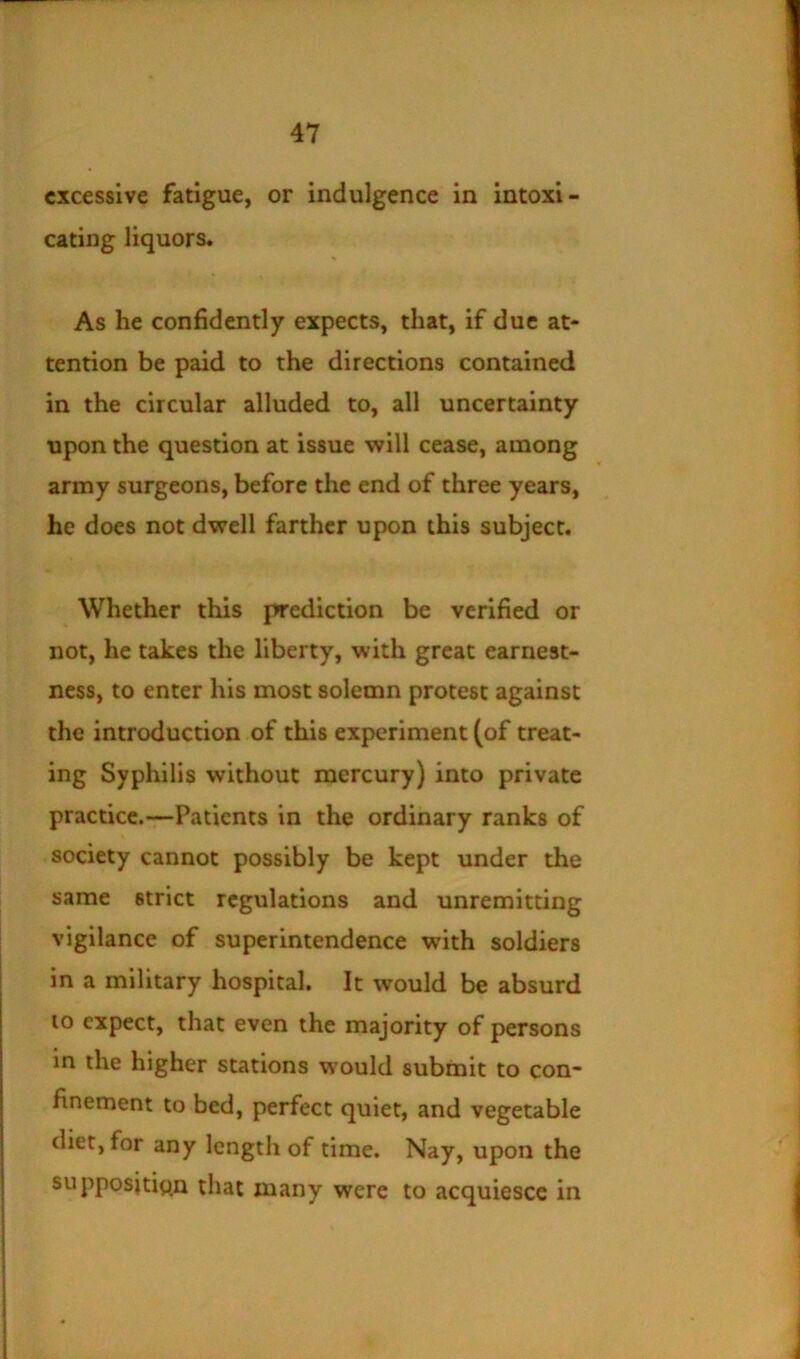 excessive fatigue, or indulgence in intoxi- cating liquors. As he confidently expects, that, if due at- tention be paid to the directions contained in the circular alluded to, all uncertainty upon the question at issue will cease, among army surgeons, before the end of three years, he does not dwell farther upon this subject. Whether this prediction be verified or not, he takes the liberty, with great earnest- ness, to enter his most solemn protest against the introduction of this experiment (of treat- ing Syphilis without mercury) into private practice.—Patients in the ordinary ranks of society cannot possibly be kept under the same strict regulations and unremitting vigilance of superintendence with soldiers in a military hospital. It would be absurd 10 expect, that even the majority of persons in the higher stations would submit to con- finement to bed, perfect quiet, and vegetable diet, for any length of time. Nay, upon the supposition that many were to acquiesce in